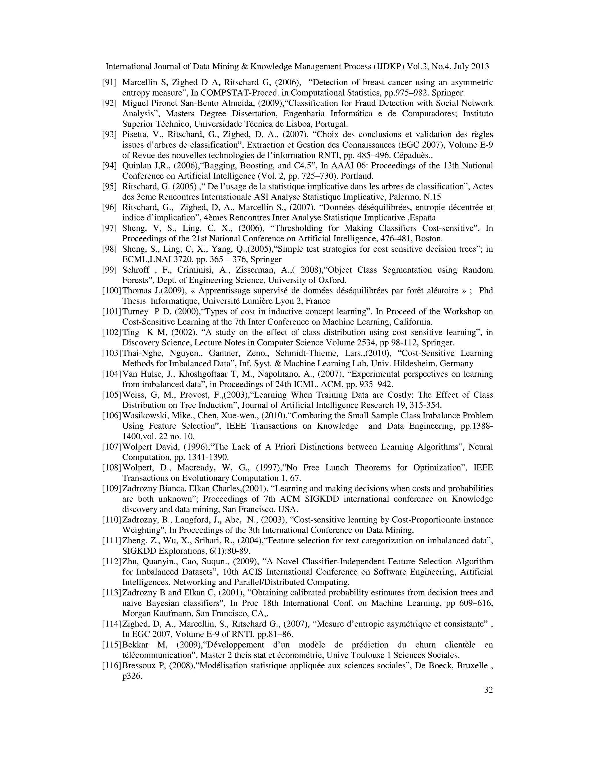 International Journal of Data Mining & Knowledge Management Process (IJDKP) Vol.3, No.4, July 2013
32
[91] Marcellin S, Zighed D A, Ritschard G, (2006), “Detection of breast cancer using an asymmetric
entropy measure”, In COMPSTAT-Proced. in Computational Statistics, pp.975–982. Springer.
[92] Miguel Pironet San-Bento Almeida, (2009),“Classification for Fraud Detection with Social Network
Analysis”, Masters Degree Dissertation, Engenharia Informática e de Computadores; Instituto
Superior Téchnico, Universidade Técnica de Lisboa, Portugal.
[93] Pisetta, V., Ritschard, G., Zighed, D, A., (2007), “Choix des conclusions et validation des règles
issues d’arbres de classification”, Extraction et Gestion des Connaissances (EGC 2007), Volume E-9
of Revue des nouvelles technologies de l’information RNTI, pp. 485–496. Cépaduès,.
[94] Quinlan J,R., (2006),“Bagging, Boosting, and C4.5”, In AAAI 06: Proceedings of the 13th National
Conference on Artificial Intelligence (Vol. 2, pp. 725–730). Portland.
[95] Ritschard, G. (2005) ,“ De l’usage de la statistique implicative dans les arbres de classiﬁcation”, Actes
des 3eme Rencontres Internationale ASI Analyse Statistique Implicative, Palermo, N.15
[96] Ritschard, G., Zighed, D, A., Marcellin S., (2007), “Données déséquilibrées, entropie décentrée et
indice d’implication”, 4èmes Rencontres Inter Analyse Statistique Implicative ,España
[97] Sheng, V, S., Ling, C, X., (2006), “Thresholding for Making Classifiers Cost-sensitive”, In
Proceedings of the 21st National Conference on Artificial Intelligence, 476-481, Boston.
[98] Sheng, S., Ling, C, X., Yang, Q.,(2005),“Simple test strategies for cost sensitive decision trees”; in
ECML,LNAI 3720, pp. 365 – 376, Springer
[99] Schroff , F., Criminisi, A., Zisserman, A.,( 2008),“Object Class Segmentation using Random
Forests”, Dept. of Engineering Science, University of Oxford.
[100]Thomas J,(2009), « Apprentissage supervisé de données déséquilibrées par forêt aléatoire » ; Phd
Thesis Informatique, Université Lumière Lyon 2, France
[101]Turney P D, (2000),“Types of cost in inductive concept learning”, In Proceed of the Workshop on
Cost-Sensitive Learning at the 7th Inter Conference on Machine Learning, California.
[102]Ting K M, (2002), “A study on the effect of class distribution using cost sensitive learning”, in
Discovery Science, Lecture Notes in Computer Science Volume 2534, pp 98-112, Springer.
[103]Thai-Nghe, Nguyen., Gantner, Zeno., Schmidt-Thieme, Lars.,(2010), “Cost-Sensitive Learning
Methods for Imbalanced Data”, Inf. Syst. & Machine Learning Lab, Univ. Hildesheim, Germany
[104]Van Hulse, J., Khoshgoftaar T, M., Napolitano, A., (2007), “Experimental perspectives on learning
from imbalanced data”, in Proceedings of 24th ICML. ACM, pp. 935–942.
[105]Weiss, G, M., Provost, F.,(2003),“Learning When Training Data are Costly: The Effect of Class
Distribution on Tree Induction”, Journal of Artificial Intelligence Research 19, 315-354.
[106]Wasikowski, Mike., Chen, Xue-wen., (2010),“Combating the Small Sample Class Imbalance Problem
Using Feature Selection”, IEEE Transactions on Knowledge and Data Engineering, pp.1388-
1400,vol. 22 no. 10.
[107]Wolpert David, (1996),“The Lack of A Priori Distinctions between Learning Algorithms”, Neural
Computation, pp. 1341-1390.
[108]Wolpert, D., Macready, W, G., (1997),“No Free Lunch Theorems for Optimization”, IEEE
Transactions on Evolutionary Computation 1, 67.
[109]Zadrozny Bianca, Elkan Charles,(2001), “Learning and making decisions when costs and probabilities
are both unknown”; Proceedings of 7th ACM SIGKDD international conference on Knowledge
discovery and data mining, San Francisco, USA.
[110]Zadrozny, B., Langford, J., Abe, N., (2003), “Cost-sensitive learning by Cost-Proportionate instance
Weighting”, In Proceedings of the 3th International Conference on Data Mining.
[111]Zheng, Z., Wu, X., Srihari, R., (2004),“Feature selection for text categorization on imbalanced data”,
SIGKDD Explorations, 6(1):80-89.
[112]Zhu, Quanyin., Cao, Suqun., (2009), “A Novel Classifier-Independent Feature Selection Algorithm
for Imbalanced Datasets”, 10th ACIS International Conference on Software Engineering, Artificial
Intelligences, Networking and Parallel/Distributed Computing.
[113]Zadrozny B and Elkan C, (2001), “Obtaining calibrated probability estimates from decision trees and
naive Bayesian classifiers”, In Proc 18th International Conf. on Machine Learning, pp 609–616,
Morgan Kaufmann, San Francisco, CA,.
[114]Zighed, D, A., Marcellin, S., Ritschard G., (2007), “Mesure d’entropie asymétrique et consistante” ,
In EGC 2007, Volume E-9 of RNTI, pp.81–86.
[115]Bekkar M, (2009),“Développement d’un modèle de prédiction du churn clientèle en
télécommunication”, Master 2 theis stat et économétrie, Unive Toulouse 1 Sciences Sociales.
[116]Bressoux P, (2008),“Modélisation statistique appliquée aux sciences sociales”, De Boeck, Bruxelle ,
p326.
 