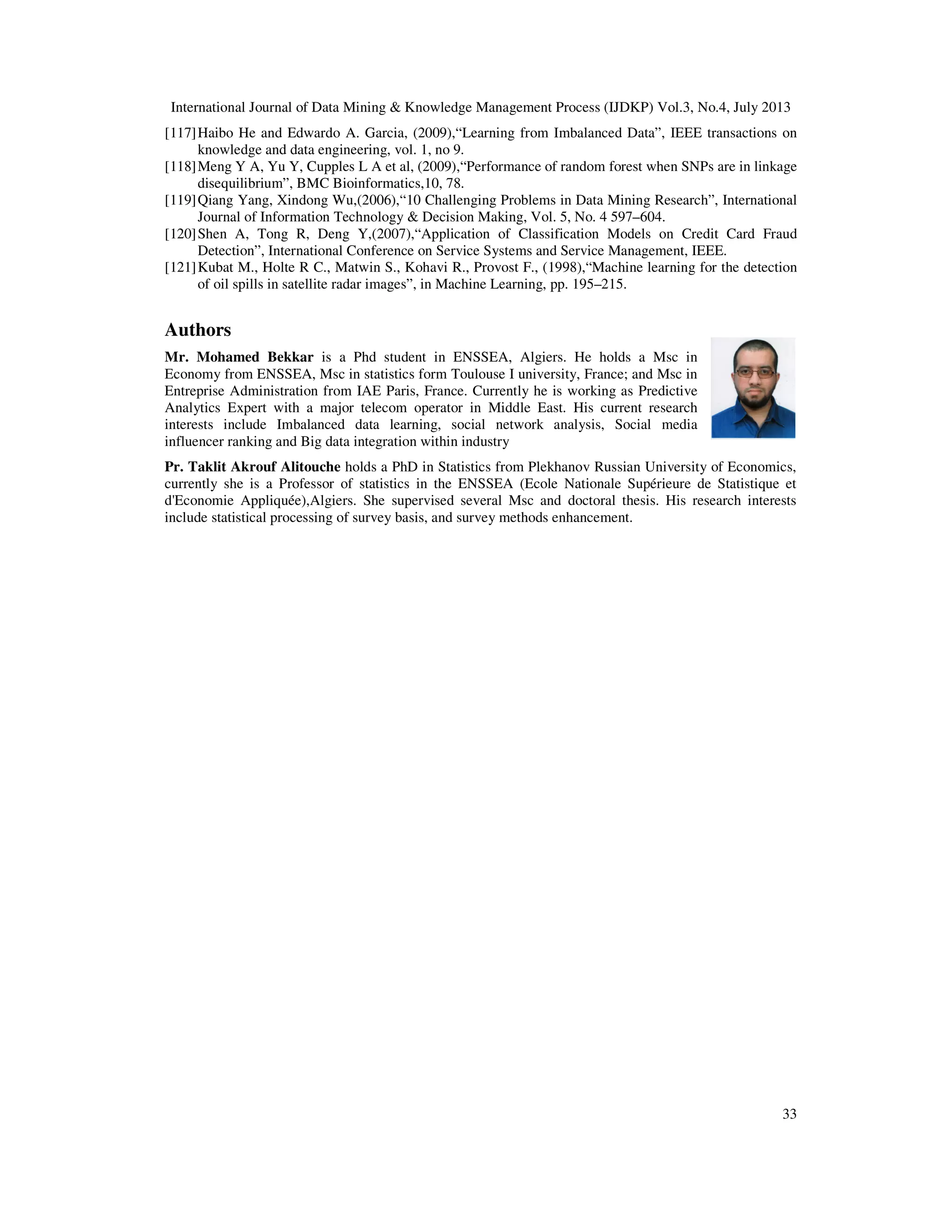 International Journal of Data Mining & Knowledge Management Process (IJDKP) Vol.3, No.4, July 2013
33
[117]Haibo He and Edwardo A. Garcia, (2009),“Learning from Imbalanced Data”, IEEE transactions on
knowledge and data engineering, vol. 1, no 9.
[118]Meng Y A, Yu Y, Cupples L A et al, (2009),“Performance of random forest when SNPs are in linkage
disequilibrium”, BMC Bioinformatics,10, 78.
[119]Qiang Yang, Xindong Wu,(2006),“10 Challenging Problems in Data Mining Research”, International
Journal of Information Technology & Decision Making, Vol. 5, No. 4 597–604.
[120]Shen A, Tong R, Deng Y,(2007),“Application of Classification Models on Credit Card Fraud
Detection”, International Conference on Service Systems and Service Management, IEEE.
[121]Kubat M., Holte R C., Matwin S., Kohavi R., Provost F., (1998),“Machine learning for the detection
of oil spills in satellite radar images”, in Machine Learning, pp. 195–215.
Authors
Mr. Mohamed Bekkar is a Phd student in ENSSEA, Algiers. He holds a Msc in
Economy from ENSSEA, Msc in statistics form Toulouse I university, France; and Msc in
Entreprise Administration from IAE Paris, France. Currently he is working as Predictive
Analytics Expert with a major telecom operator in Middle East. His current research
interests include Imbalanced data learning, social network analysis, Social media
influencer ranking and Big data integration within industry
Pr. Taklit Akrouf Alitouche holds a PhD in Statistics from Plekhanov Russian University of Economics,
currently she is a Professor of statistics in the ENSSEA (Ecole Nationale Supérieure de Statistique et
d'Economie Appliquée),Algiers. She supervised several Msc and doctoral thesis. His research interests
include statistical processing of survey basis, and survey methods enhancement.
 