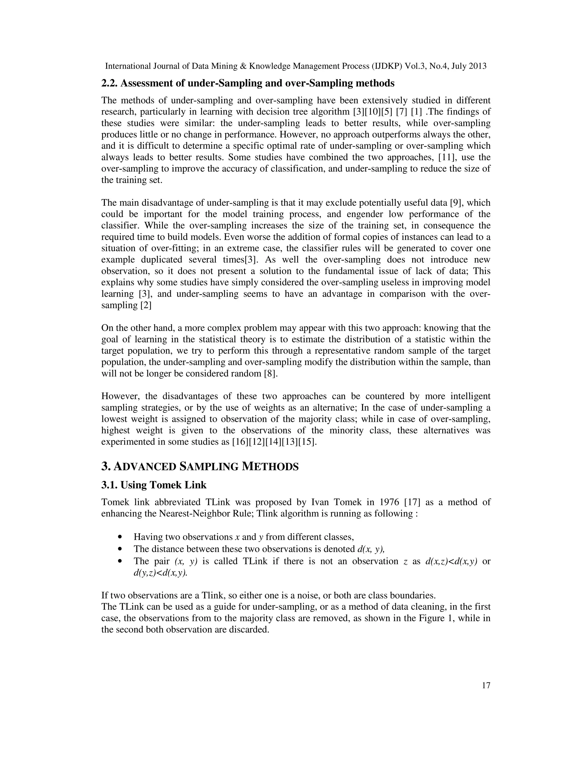 International Journal of Data Mining & Knowledge Management Process (IJDKP) Vol.3, No.4, July 2013
17
2.2. Assessment of under-Sampling and over-Sampling methods
The methods of under-sampling and over-sampling have been extensively studied in different
research, particularly in learning with decision tree algorithm [3][10][5] [7] [1] .The findings of
these studies were similar: the under-sampling leads to better results, while over-sampling
produces little or no change in performance. However, no approach outperforms always the other,
and it is difficult to determine a specific optimal rate of under-sampling or over-sampling which
always leads to better results. Some studies have combined the two approaches, [11], use the
over-sampling to improve the accuracy of classification, and under-sampling to reduce the size of
the training set.
The main disadvantage of under-sampling is that it may exclude potentially useful data [9], which
could be important for the model training process, and engender low performance of the
classifier. While the over-sampling increases the size of the training set, in consequence the
required time to build models. Even worse the addition of formal copies of instances can lead to a
situation of over-fitting; in an extreme case, the classifier rules will be generated to cover one
example duplicated several times[3]. As well the over-sampling does not introduce new
observation, so it does not present a solution to the fundamental issue of lack of data; This
explains why some studies have simply considered the over-sampling useless in improving model
learning [3], and under-sampling seems to have an advantage in comparison with the over-
sampling [2]
On the other hand, a more complex problem may appear with this two approach: knowing that the
goal of learning in the statistical theory is to estimate the distribution of a statistic within the
target population, we try to perform this through a representative random sample of the target
population, the under-sampling and over-sampling modify the distribution within the sample, than
will not be longer be considered random [8].
However, the disadvantages of these two approaches can be countered by more intelligent
sampling strategies, or by the use of weights as an alternative; In the case of under-sampling a
lowest weight is assigned to observation of the majority class; while in case of over-sampling,
highest weight is given to the observations of the minority class, these alternatives was
experimented in some studies as [16][12][14][13][15].
3. ADVANCED SAMPLING METHODS
3.1. Using Tomek Link
Tomek link abbreviated TLink was proposed by Ivan Tomek in 1976 [17] as a method of
enhancing the Nearest-Neighbor Rule; Tlink algorithm is running as following :
• Having two observations x and y from different classes,
• The distance between these two observations is denoted d(x, y),
• The pair (x, y) is called TLink if there is not an observation z as d(x,z)<d(x,y) or
d(y,z)<d(x,y).
If two observations are a Tlink, so either one is a noise, or both are class boundaries.
The TLink can be used as a guide for under-sampling, or as a method of data cleaning, in the first
case, the observations from to the majority class are removed, as shown in the Figure 1, while in
the second both observation are discarded.
 