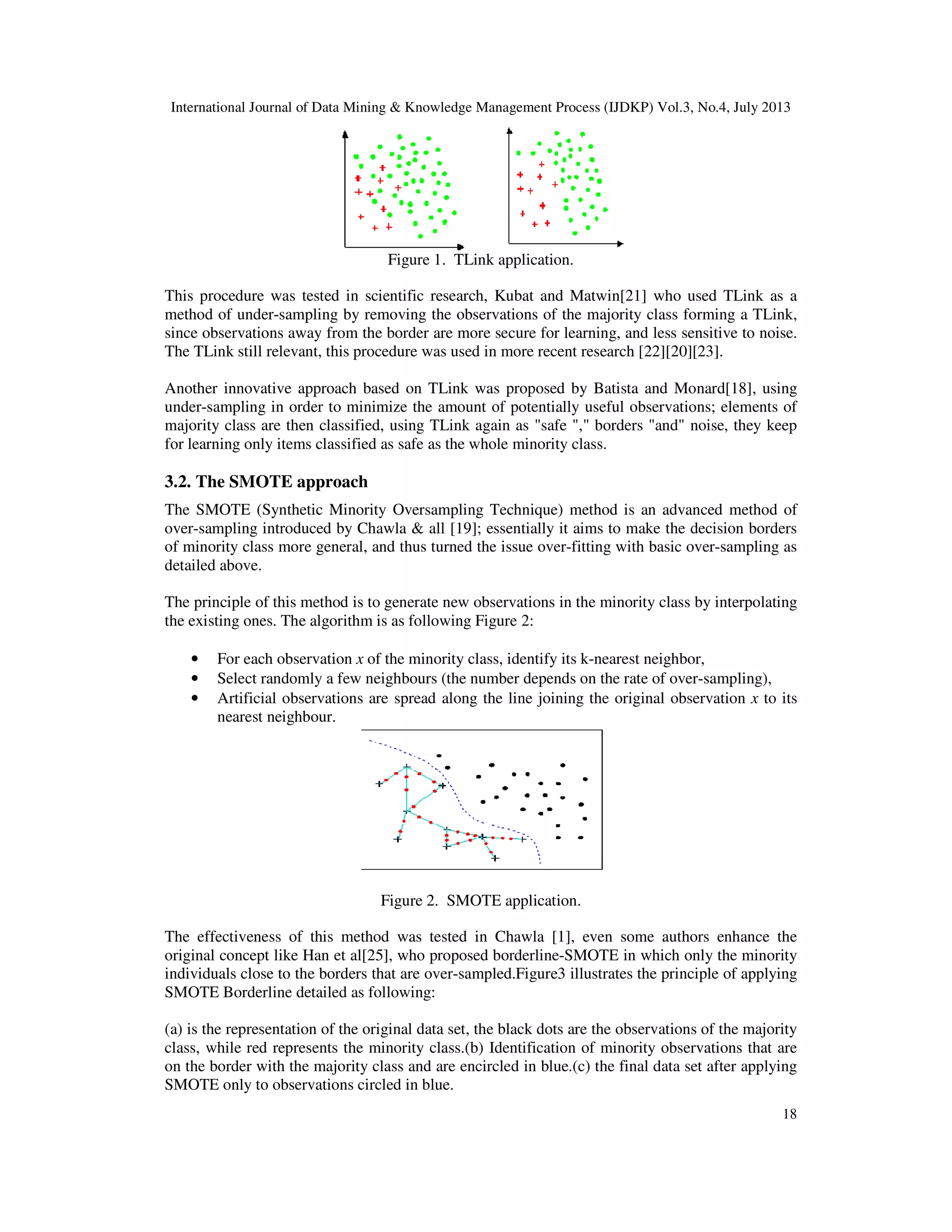 International Journal of Data Mining & Knowledge Management Process (IJDKP) Vol.3, No.4, July 2013
18
Figure 1. TLink application.
This procedure was tested in scientific research, Kubat and Matwin[21] who used TLink as a
method of under-sampling by removing the observations of the majority class forming a TLink,
since observations away from the border are more secure for learning, and less sensitive to noise.
The TLink still relevant, this procedure was used in more recent research [22][20][23].
Another innovative approach based on TLink was proposed by Batista and Monard[18], using
under-sampling in order to minimize the amount of potentially useful observations; elements of
majority class are then classified, using TLink again as "safe "," borders "and" noise, they keep
for learning only items classified as safe as the whole minority class.
3.2. The SMOTE approach
The SMOTE (Synthetic Minority Oversampling Technique) method is an advanced method of
over-sampling introduced by Chawla & all [19]; essentially it aims to make the decision borders
of minority class more general, and thus turned the issue over-fitting with basic over-sampling as
detailed above.
The principle of this method is to generate new observations in the minority class by interpolating
the existing ones. The algorithm is as following Figure 2:
• For each observation x of the minority class, identify its k-nearest neighbor,
• Select randomly a few neighbours (the number depends on the rate of over-sampling),
• Artificial observations are spread along the line joining the original observation x to its
nearest neighbour.
Figure 2. SMOTE application.
The effectiveness of this method was tested in Chawla [1], even some authors enhance the
original concept like Han et al[25], who proposed borderline-SMOTE in which only the minority
individuals close to the borders that are over-sampled.Figure3 illustrates the principle of applying
SMOTE Borderline detailed as following:
(a) is the representation of the original data set, the black dots are the observations of the majority
class, while red represents the minority class.(b) Identification of minority observations that are
on the border with the majority class and are encircled in blue.(c) the final data set after applying
SMOTE only to observations circled in blue.
 