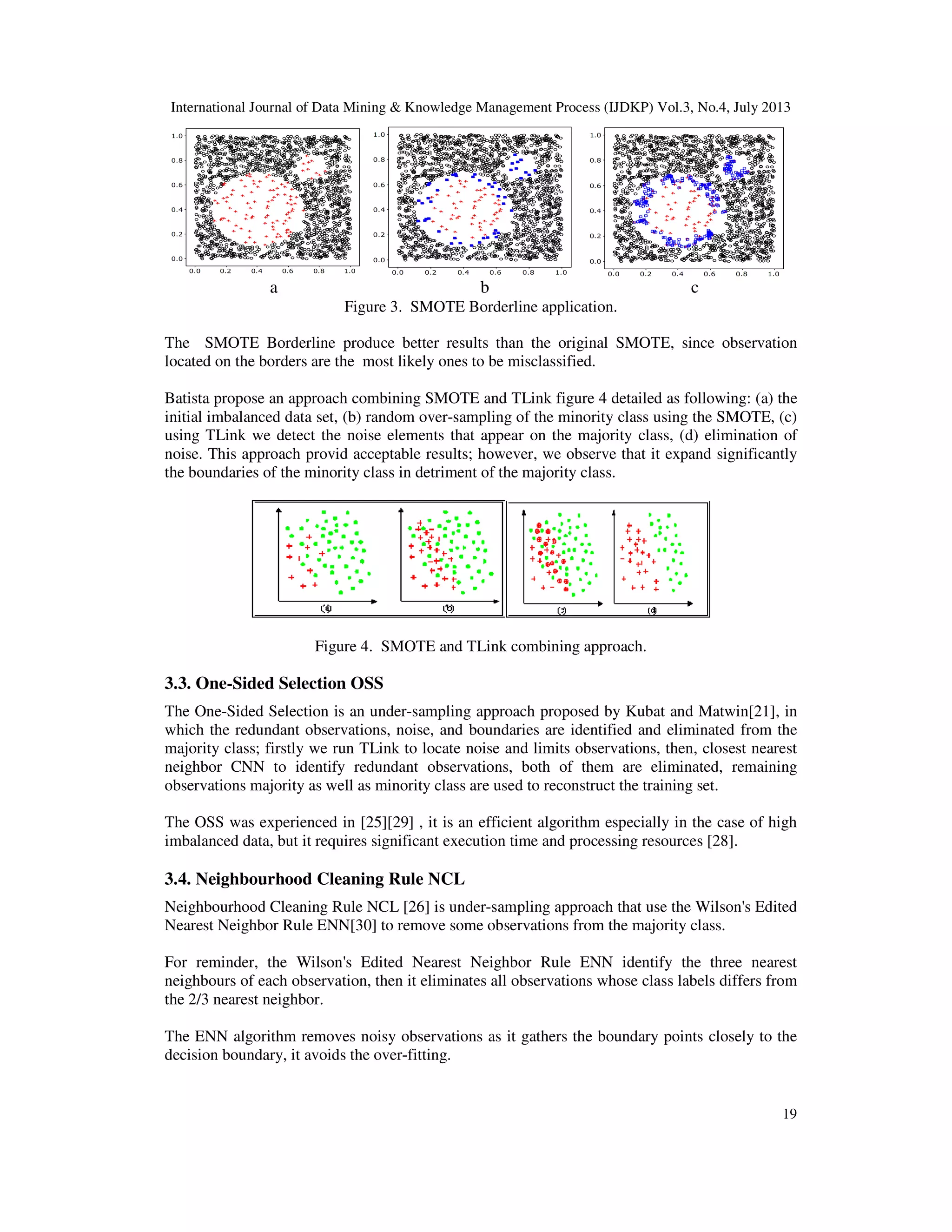 International Journal of Data Mining & Knowledge Management Process (IJDKP) Vol.3, No.4, July 2013
19
a b c
Figure 3. SMOTE Borderline application.
The SMOTE Borderline produce better results than the original SMOTE, since observation
located on the borders are the most likely ones to be misclassified.
Batista propose an approach combining SMOTE and TLink figure 4 detailed as following: (a) the
initial imbalanced data set, (b) random over-sampling of the minority class using the SMOTE, (c)
using TLink we detect the noise elements that appear on the majority class, (d) elimination of
noise. This approach provid acceptable results; however, we observe that it expand significantly
the boundaries of the minority class in detriment of the majority class.
Figure 4. SMOTE and TLink combining approach.
3.3. One-Sided Selection OSS
The One-Sided Selection is an under-sampling approach proposed by Kubat and Matwin[21], in
which the redundant observations, noise, and boundaries are identified and eliminated from the
majority class; firstly we run TLink to locate noise and limits observations, then, closest nearest
neighbor CNN to identify redundant observations, both of them are eliminated, remaining
observations majority as well as minority class are used to reconstruct the training set.
The OSS was experienced in [25][29] , it is an efficient algorithm especially in the case of high
imbalanced data, but it requires significant execution time and processing resources [28].
3.4. Neighbourhood Cleaning Rule NCL
Neighbourhood Cleaning Rule NCL [26] is under-sampling approach that use the Wilson's Edited
Nearest Neighbor Rule ENN[30] to remove some observations from the majority class.
For reminder, the Wilson's Edited Nearest Neighbor Rule ENN identify the three nearest
neighbours of each observation, then it eliminates all observations whose class labels differs from
the 2/3 nearest neighbor.
The ENN algorithm removes noisy observations as it gathers the boundary points closely to the
decision boundary, it avoids the over-fitting.
 