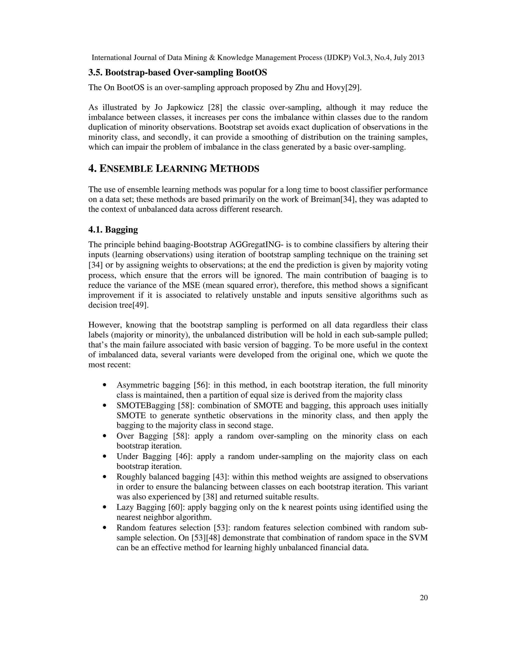 International Journal of Data Mining & Knowledge Management Process (IJDKP) Vol.3, No.4, July 2013
20
3.5. Bootstrap-based Over-sampling BootOS
The On BootOS is an over-sampling approach proposed by Zhu and Hovy[29].
As illustrated by Jo Japkowicz [28] the classic over-sampling, although it may reduce the
imbalance between classes, it increases per cons the imbalance within classes due to the random
duplication of minority observations. Bootstrap set avoids exact duplication of observations in the
minority class, and secondly, it can provide a smoothing of distribution on the training samples,
which can impair the problem of imbalance in the class generated by a basic over-sampling.
4. ENSEMBLE LEARNING METHODS
The use of ensemble learning methods was popular for a long time to boost classifier performance
on a data set; these methods are based primarily on the work of Breiman[34], they was adapted to
the context of unbalanced data across different research.
4.1. Bagging
The principle behind baaging-Bootstrap AGGregatING- is to combine classifiers by altering their
inputs (learning observations) using iteration of bootstrap sampling technique on the training set
[34] or by assigning weights to observations; at the end the prediction is given by majority voting
process, which ensure that the errors will be ignored. The main contribution of baaging is to
reduce the variance of the MSE (mean squared error), therefore, this method shows a significant
improvement if it is associated to relatively unstable and inputs sensitive algorithms such as
decision tree[49].
However, knowing that the bootstrap sampling is performed on all data regardless their class
labels (majority or minority), the unbalanced distribution will be hold in each sub-sample pulled;
that’s the main failure associated with basic version of bagging. To be more useful in the context
of imbalanced data, several variants were developed from the original one, which we quote the
most recent:
• Asymmetric bagging [56]: in this method, in each bootstrap iteration, the full minority
class is maintained, then a partition of equal size is derived from the majority class
• SMOTEBagging [58]: combination of SMOTE and bagging, this approach uses initially
SMOTE to generate synthetic observations in the minority class, and then apply the
bagging to the majority class in second stage.
• Over Bagging [58]: apply a random over-sampling on the minority class on each
bootstrap iteration.
• Under Bagging [46]: apply a random under-sampling on the majority class on each
bootstrap iteration.
• Roughly balanced bagging [43]: within this method weights are assigned to observations
in order to ensure the balancing between classes on each bootstrap iteration. This variant
was also experienced by [38] and returned suitable results.
• Lazy Bagging [60]: apply bagging only on the k nearest points using identified using the
nearest neighbor algorithm.
• Random features selection [53]: random features selection combined with random sub-
sample selection. On [53][48] demonstrate that combination of random space in the SVM
can be an effective method for learning highly unbalanced financial data.
 