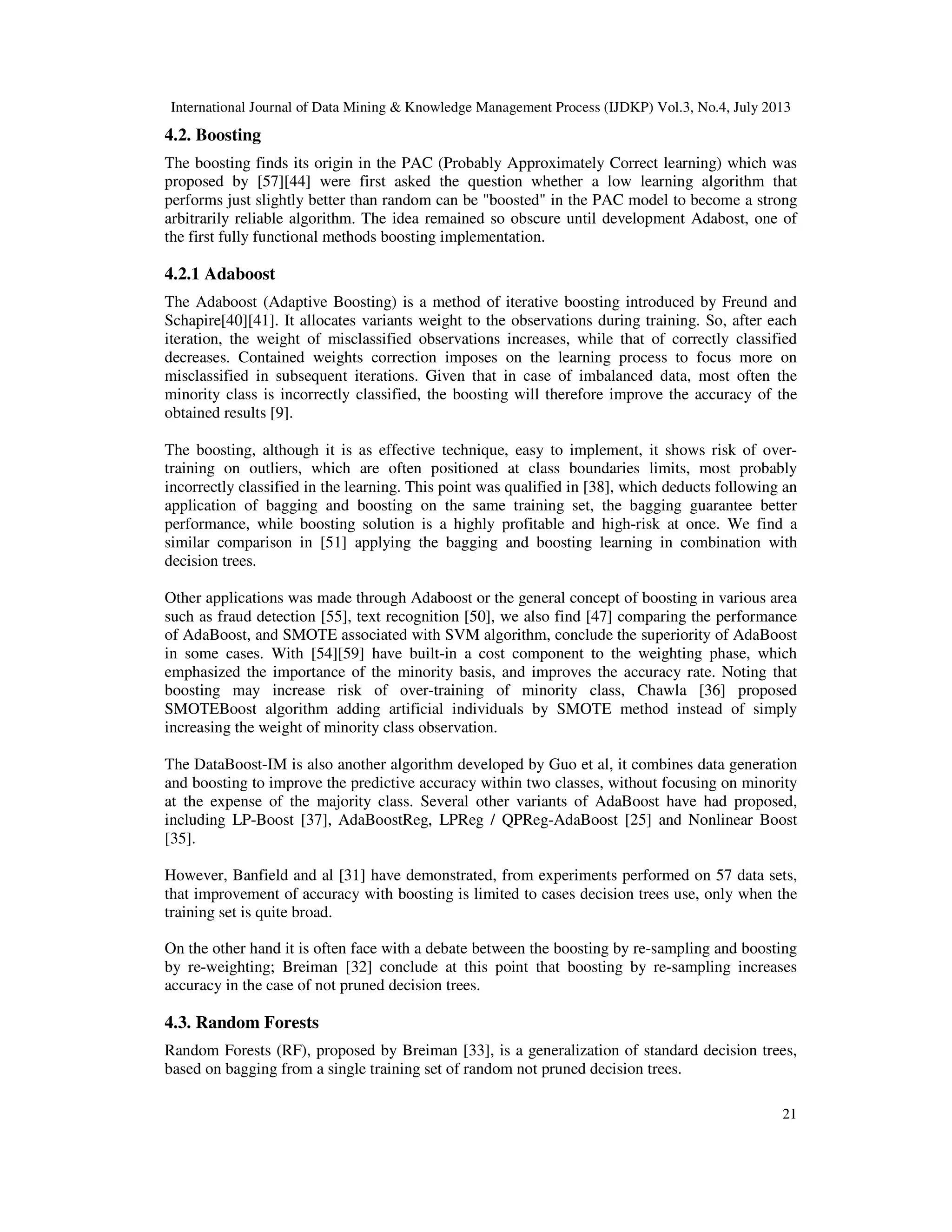 International Journal of Data Mining & Knowledge Management Process (IJDKP) Vol.3, No.4, July 2013
21
4.2. Boosting
The boosting finds its origin in the PAC (Probably Approximately Correct learning) which was
proposed by [57][44] were first asked the question whether a low learning algorithm that
performs just slightly better than random can be "boosted" in the PAC model to become a strong
arbitrarily reliable algorithm. The idea remained so obscure until development Adabost, one of
the first fully functional methods boosting implementation.
4.2.1 Adaboost
The Adaboost (Adaptive Boosting) is a method of iterative boosting introduced by Freund and
Schapire[40][41]. It allocates variants weight to the observations during training. So, after each
iteration, the weight of misclassified observations increases, while that of correctly classified
decreases. Contained weights correction imposes on the learning process to focus more on
misclassified in subsequent iterations. Given that in case of imbalanced data, most often the
minority class is incorrectly classified, the boosting will therefore improve the accuracy of the
obtained results [9].
The boosting, although it is as effective technique, easy to implement, it shows risk of over-
training on outliers, which are often positioned at class boundaries limits, most probably
incorrectly classified in the learning. This point was qualified in [38], which deducts following an
application of bagging and boosting on the same training set, the bagging guarantee better
performance, while boosting solution is a highly profitable and high-risk at once. We find a
similar comparison in [51] applying the bagging and boosting learning in combination with
decision trees.
Other applications was made through Adaboost or the general concept of boosting in various area
such as fraud detection [55], text recognition [50], we also find [47] comparing the performance
of AdaBoost, and SMOTE associated with SVM algorithm, conclude the superiority of AdaBoost
in some cases. With [54][59] have built-in a cost component to the weighting phase, which
emphasized the importance of the minority basis, and improves the accuracy rate. Noting that
boosting may increase risk of over-training of minority class, Chawla [36] proposed
SMOTEBoost algorithm adding artificial individuals by SMOTE method instead of simply
increasing the weight of minority class observation.
The DataBoost-IM is also another algorithm developed by Guo et al, it combines data generation
and boosting to improve the predictive accuracy within two classes, without focusing on minority
at the expense of the majority class. Several other variants of AdaBoost have had proposed,
including LP-Boost [37], AdaBoostReg, LPReg / QPReg-AdaBoost [25] and Nonlinear Boost
[35].
However, Banfield and al [31] have demonstrated, from experiments performed on 57 data sets,
that improvement of accuracy with boosting is limited to cases decision trees use, only when the
training set is quite broad.
On the other hand it is often face with a debate between the boosting by re-sampling and boosting
by re-weighting; Breiman [32] conclude at this point that boosting by re-sampling increases
accuracy in the case of not pruned decision trees.
4.3. Random Forests
Random Forests (RF), proposed by Breiman [33], is a generalization of standard decision trees,
based on bagging from a single training set of random not pruned decision trees.
 