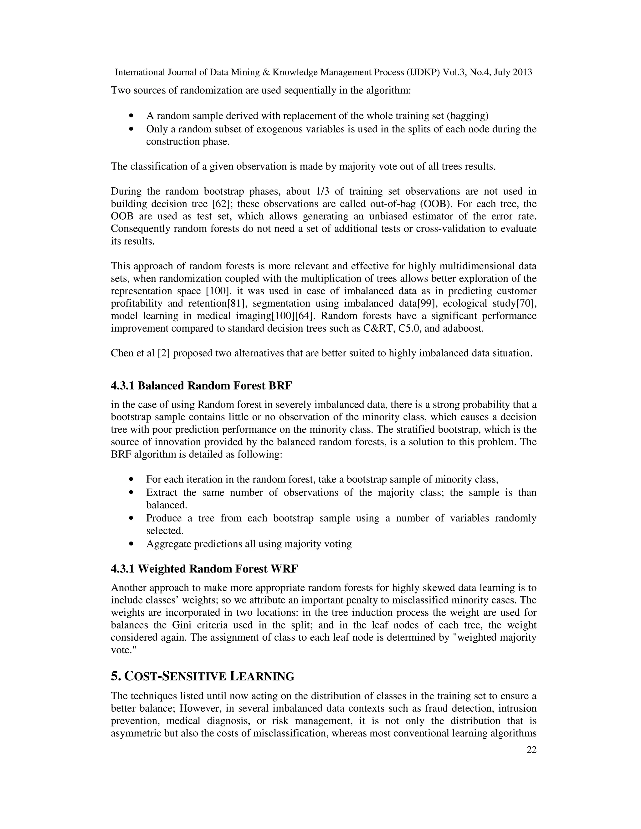 International Journal of Data Mining & Knowledge Management Process (IJDKP) Vol.3, No.4, July 2013
22
Two sources of randomization are used sequentially in the algorithm:
• A random sample derived with replacement of the whole training set (bagging)
• Only a random subset of exogenous variables is used in the splits of each node during the
construction phase.
The classification of a given observation is made by majority vote out of all trees results.
During the random bootstrap phases, about 1/3 of training set observations are not used in
building decision tree [62]; these observations are called out-of-bag (OOB). For each tree, the
OOB are used as test set, which allows generating an unbiased estimator of the error rate.
Consequently random forests do not need a set of additional tests or cross-validation to evaluate
its results.
This approach of random forests is more relevant and effective for highly multidimensional data
sets, when randomization coupled with the multiplication of trees allows better exploration of the
representation space [100]. it was used in case of imbalanced data as in predicting customer
profitability and retention[81], segmentation using imbalanced data[99], ecological study[70],
model learning in medical imaging[100][64]. Random forests have a significant performance
improvement compared to standard decision trees such as C&RT, C5.0, and adaboost.
Chen et al [2] proposed two alternatives that are better suited to highly imbalanced data situation.
4.3.1 Balanced Random Forest BRF
in the case of using Random forest in severely imbalanced data, there is a strong probability that a
bootstrap sample contains little or no observation of the minority class, which causes a decision
tree with poor prediction performance on the minority class. The stratified bootstrap, which is the
source of innovation provided by the balanced random forests, is a solution to this problem. The
BRF algorithm is detailed as following:
• For each iteration in the random forest, take a bootstrap sample of minority class,
• Extract the same number of observations of the majority class; the sample is than
balanced.
• Produce a tree from each bootstrap sample using a number of variables randomly
selected.
• Aggregate predictions all using majority voting
4.3.1 Weighted Random Forest WRF
Another approach to make more appropriate random forests for highly skewed data learning is to
include classes’ weights; so we attribute an important penalty to misclassified minority cases. The
weights are incorporated in two locations: in the tree induction process the weight are used for
balances the Gini criteria used in the split; and in the leaf nodes of each tree, the weight
considered again. The assignment of class to each leaf node is determined by "weighted majority
vote."
5. COST-SENSITIVE LEARNING
The techniques listed until now acting on the distribution of classes in the training set to ensure a
better balance; However, in several imbalanced data contexts such as fraud detection, intrusion
prevention, medical diagnosis, or risk management, it is not only the distribution that is
asymmetric but also the costs of misclassification, whereas most conventional learning algorithms
 