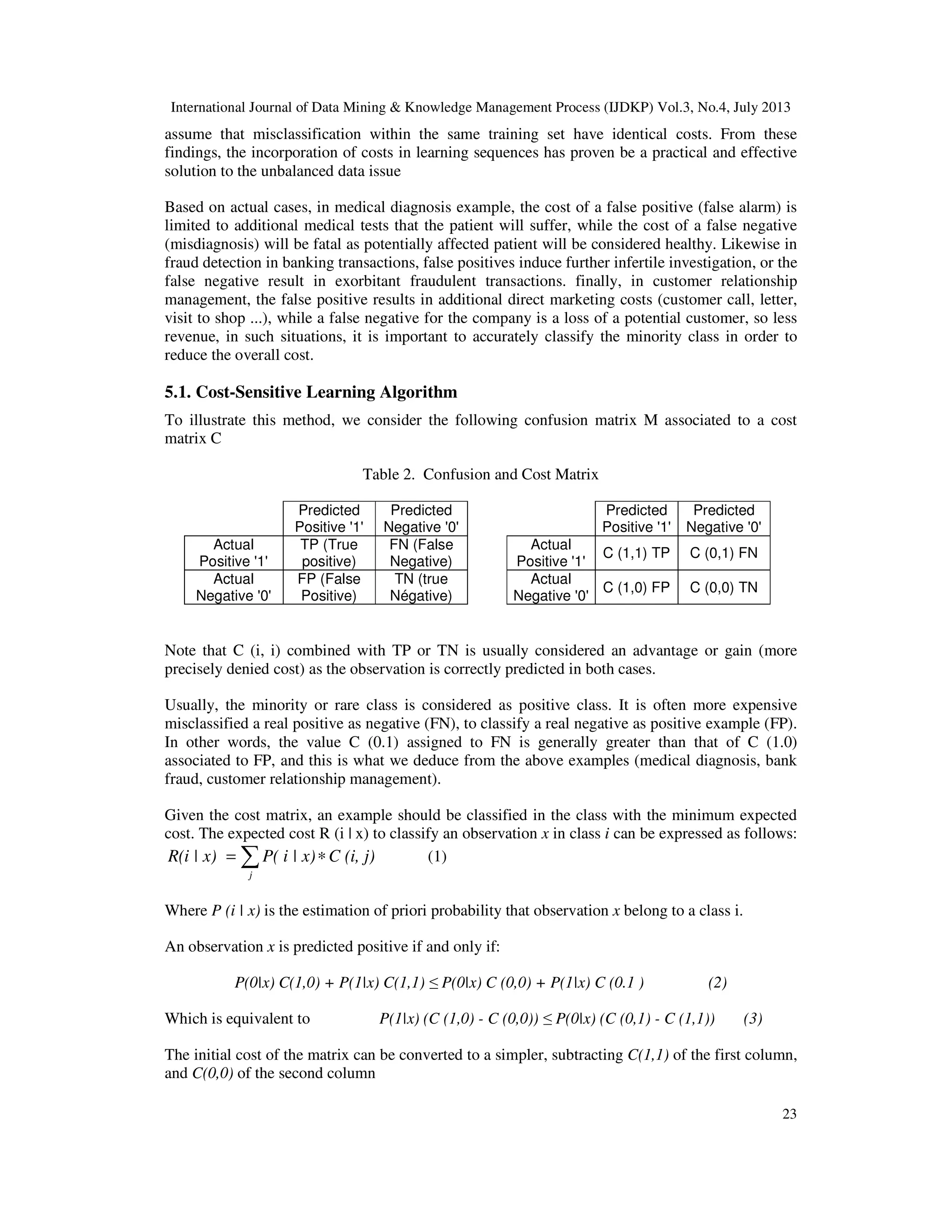 International Journal of Data Mining & Knowledge Management Process (IJDKP) Vol.3, No.4, July 2013
23
assume that misclassification within the same training set have identical costs. From these
findings, the incorporation of costs in learning sequences has proven be a practical and effective
solution to the unbalanced data issue
Based on actual cases, in medical diagnosis example, the cost of a false positive (false alarm) is
limited to additional medical tests that the patient will suffer, while the cost of a false negative
(misdiagnosis) will be fatal as potentially affected patient will be considered healthy. Likewise in
fraud detection in banking transactions, false positives induce further infertile investigation, or the
false negative result in exorbitant fraudulent transactions. finally, in customer relationship
management, the false positive results in additional direct marketing costs (customer call, letter,
visit to shop ...), while a false negative for the company is a loss of a potential customer, so less
revenue, in such situations, it is important to accurately classify the minority class in order to
reduce the overall cost.
5.1. Cost-Sensitive Learning Algorithm
To illustrate this method, we consider the following confusion matrix M associated to a cost
matrix C
Table 2. Confusion and Cost Matrix
Predicted
Positive '1'
Predicted
Negative '0'
Predicted
Positive '1'
Predicted
Negative '0'
Actual
Positive '1'
TP (True
positive)
FN (False
Negative)
Actual
Positive '1'
C (1,1) TP C (0,1) FN
Actual
Negative '0'
FP (False
Positive)
TN (true
Négative)
Actual
Negative '0'
C (1,0) FP C (0,0) TN
Note that C (i, i) combined with TP or TN is usually considered an advantage or gain (more
precisely denied cost) as the observation is correctly predicted in both cases.
Usually, the minority or rare class is considered as positive class. It is often more expensive
misclassified a real positive as negative (FN), to classify a real negative as positive example (FP).
In other words, the value C (0.1) assigned to FN is generally greater than that of C (1.0)
associated to FP, and this is what we deduce from the above examples (medical diagnosis, bank
fraud, customer relationship management).
Given the cost matrix, an example should be classified in the class with the minimum expected
cost. The expected cost R (i | x) to classify an observation x in class i can be expressed as follows:
∑ ∗=
j
C (i, j)P( i | x)R(i | x) (1)
Where P (i | x) is the estimation of priori probability that observation x belong to a class i.
An observation x is predicted positive if and only if:
P(0|x) C(1,0) + P(1|x) C(1,1) ≤ P(0|x) C (0,0) + P(1|x) C (0.1 ) (2)
Which is equivalent to P(1|x) (C (1,0) - C (0,0)) ≤ P(0|x) (C (0,1) - C (1,1)) (3)
The initial cost of the matrix can be converted to a simpler, subtracting C(1,1) of the first column,
and C(0,0) of the second column
 