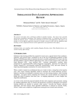 International Journal of Data Mining & Knowledge Management Process (IJDKP) Vol.3, No.4, July 2013
DOI : 10.5121/ijdkp.2013.3402 15
IMBALANCED DATA LEARNING APPROACHES
REVIEW
Mohamed Bekkar1
and Dr. Taklit Akrouf Alitouche 2
1
ENSSEA, National School of Statistics and Applied Economics, Algiers, Algeria
moh.bekkar@gmail.com
taklitalitouche@yahoo.fr
ABSTRACT
The present work deals with a well-known problem in machine learning, that classes have generally
skewed prior probabilities distribution. This situation of imbalanced data is a handicap when trying to
identify the minority classes , usually more interesting one In real world applications. This paper is an
attempt to list the different approachs proposed in scientific research to deal with the imbalanced data
learning, as well a comparison between various applications cases performed on this subject.
KEYWORDS
imbalanced data, over-sampling, under-sampling, Bagging, Boosting, smote, Tlink, Random forests, cost-
sensitive learing, offset entropy.
1. INTRODUCTION
Imbalances data learning problem has acquired in recent years a special interest from academics,
industries, and research teams. considered as one of the top 10 Challenging problems in Data
Mining [119],With great influx of attention devoted in scientific publication [117], due to the fact
that this problem is faced in different applications areas, such as social sciences [116], credit card
fraud detection [120] , taxes payment [92], customer retention[81], customer churn
prediction[115], segmentation[99], medical diagnostic imaging[64], detection of oil spills from
satellite images[121], environmental studies[70], bioinformatics [118], and more recently in
improving mammography examinations for cancer detection [110].
When a model is trained on an imbalanced data set, it tends to show a strong bias to the majority
class, since classic learning algorithms intend to maximize the overall prediction accuracy.
Inductive classifiers are designed to minimize errors over the training instances, while Learning
algorithms, can ignore classes containing few instances [8]. several methods was proposed to
handle this kind of situation, from basic ones as sampling adjustment, to more complex like
Algorithm modification.
we review in this article the proposed methods till date with comparison and assessment, starting
by sampling adjustment, basic in section2 and advanced in section3.in subsequent cost-sensitive
learning methods are detailed in section4, while section 5 describe the Features selection
approaches, and final category about algorithm modification is analyzed in section6. finally,
section 7 makes some comparison of applications among previous research and conclusion.
 