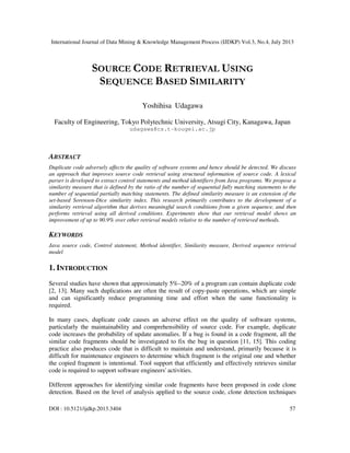 International Journal of Data Mining & Knowledge Management Process (IJDKP) Vol.3, No.4, July 2013
DOI : 10.5121/ijdkp.2013.3404 57
SOURCE CODE RETRIEVAL USING
SEQUENCE BASED SIMILARITY
Yoshihisa Udagawa
Faculty of Engineering, Tokyo Polytechnic University, Atsugi City, Kanagawa, Japan
udagawa@cs.t-kougei.ac.jp
ABSTRACT
Duplicate code adversely affects the quality of software systems and hence should be detected. We discuss
an approach that improves source code retrieval using structural information of source code. A lexical
parser is developed to extract control statements and method identifiers from Java programs. We propose a
similarity measure that is defined by the ratio of the number of sequential fully matching statements to the
number of sequential partially matching statements. The defined similarity measure is an extension of the
set-based Sorensen-Dice similarity index. This research primarily contributes to the development of a
similarity retrieval algorithm that derives meaningful search conditions from a given sequence, and then
performs retrieval using all derived conditions. Experiments show that our retrieval model shows an
improvement of up to 90.9% over other retrieval models relative to the number of retrieved methods.
KEYWORDS
Java source code, Control statement, Method identifier, Similarity measure, Derived sequence retrieval
model
1. INTRODUCTION
Several studies have shown that approximately 5%–20% of a program can contain duplicate code
[2, 13]. Many such duplications are often the result of copy-paste operations, which are simple
and can significantly reduce programming time and effort when the same functionality is
required.
In many cases, duplicate code causes an adverse effect on the quality of software systems,
particularly the maintainability and comprehensibility of source code. For example, duplicate
code increases the probability of update anomalies. If a bug is found in a code fragment, all the
similar code fragments should be investigated to fix the bug in question [11, 15]. This coding
practice also produces code that is difficult to maintain and understand, primarily because it is
difficult for maintenance engineers to determine which fragment is the original one and whether
the copied fragment is intentional. Tool support that efficiently and effectively retrieves similar
code is required to support software engineers' activities.
Different approaches for identifying similar code fragments have been proposed in code clone
detection. Based on the level of analysis applied to the source code, clone detection techniques
 