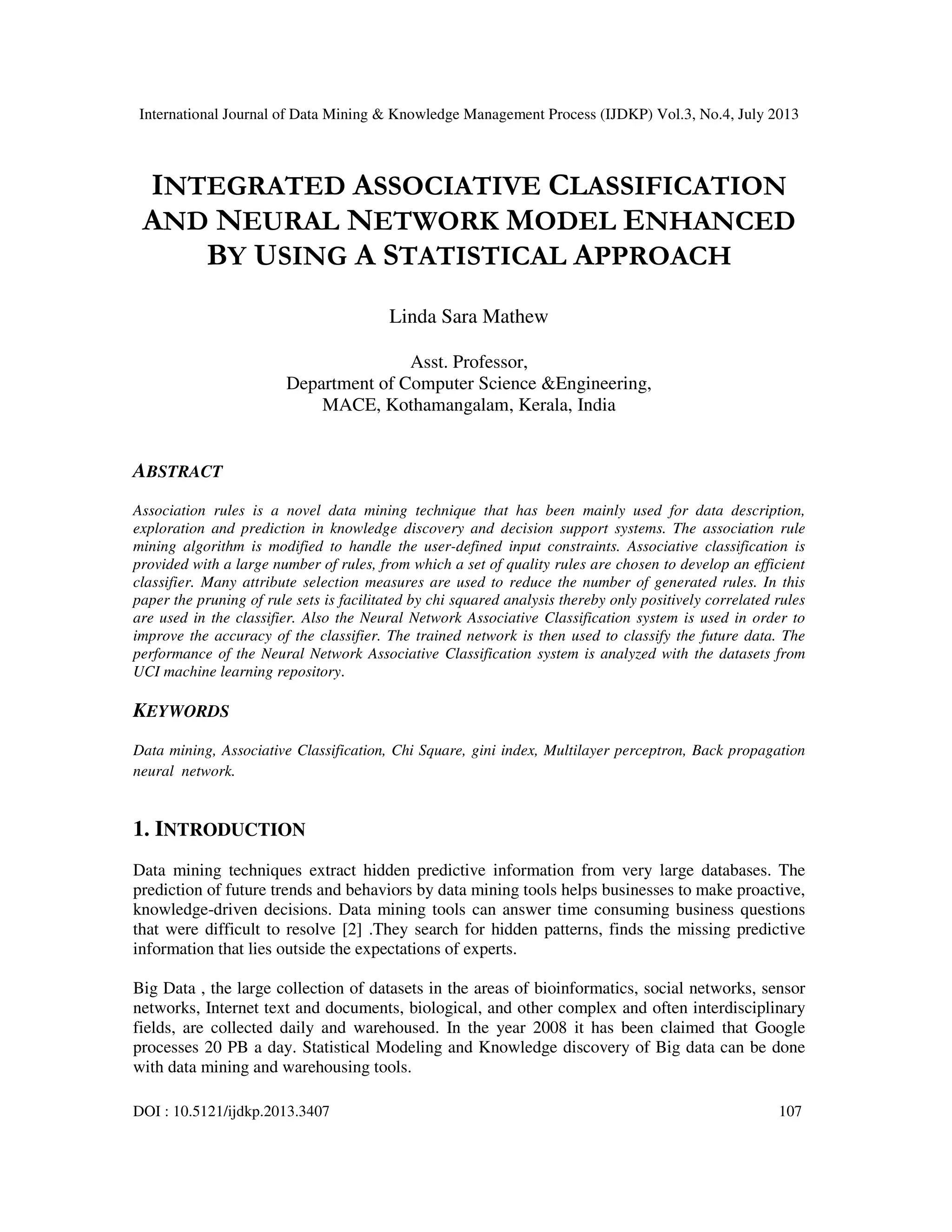 International Journal of Data Mining & Knowledge Management Process (IJDKP) Vol.3, No.4, July 2013
DOI : 10.5121/ijdkp.2013.3407 107
INTEGRATED ASSOCIATIVE CLASSIFICATION
AND NEURAL NETWORK MODEL ENHANCED
BY USING A STATISTICAL APPROACH
Linda Sara Mathew
Asst. Professor,
Department of Computer Science &Engineering,
MACE, Kothamangalam, Kerala, India
ABSTRACT
Association rules is a novel data mining technique that has been mainly used for data description,
exploration and prediction in knowledge discovery and decision support systems. The association rule
mining algorithm is modified to handle the user-defined input constraints. Associative classification is
provided with a large number of rules, from which a set of quality rules are chosen to develop an efficient
classifier. Many attribute selection measures are used to reduce the number of generated rules. In this
paper the pruning of rule sets is facilitated by chi squared analysis thereby only positively correlated rules
are used in the classifier. Also the Neural Network Associative Classification system is used in order to
improve the accuracy of the classifier. The trained network is then used to classify the future data. The
performance of the Neural Network Associative Classification system is analyzed with the datasets from
UCI machine learning repository.
KEYWORDS
Data mining, Associative Classification, Chi Square, gini index, Multilayer perceptron, Back propagation
neural network.
1. INTRODUCTION
Data mining techniques extract hidden predictive information from very large databases. The
prediction of future trends and behaviors by data mining tools helps businesses to make proactive,
knowledge-driven decisions. Data mining tools can answer time consuming business questions
that were difficult to resolve [2] .They search for hidden patterns, finds the missing predictive
information that lies outside the expectations of experts.
Big Data , the large collection of datasets in the areas of bioinformatics, social networks, sensor
networks, Internet text and documents, biological, and other complex and often interdisciplinary
fields, are collected daily and warehoused. In the year 2008 it has been claimed that Google
processes 20 PB a day. Statistical Modeling and Knowledge discovery of Big data can be done
with data mining and warehousing tools.
 