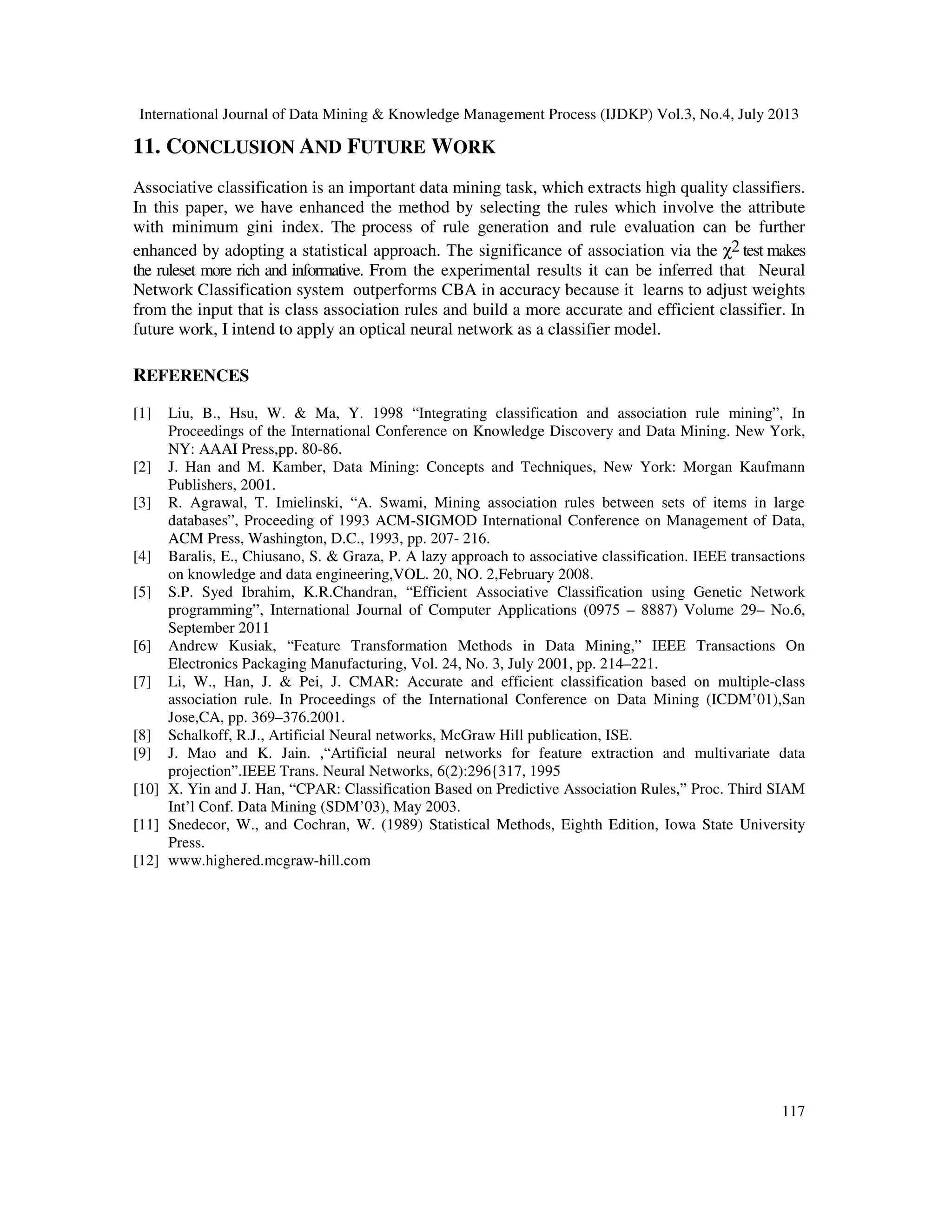International Journal of Data Mining & Knowledge Management Process (IJDKP) Vol.3, No.4, July 2013
117
11. CONCLUSION AND FUTURE WORK
Associative classification is an important data mining task, which extracts high quality classifiers.
In this paper, we have enhanced the method by selecting the rules which involve the attribute
with minimum gini index. The process of rule generation and rule evaluation can be further
enhanced by adopting a statistical approach. The significance of association via the χ2 test makes
the ruleset more rich and informative. From the experimental results it can be inferred that Neural
Network Classification system outperforms CBA in accuracy because it learns to adjust weights
from the input that is class association rules and build a more accurate and efficient classifier. In
future work, I intend to apply an optical neural network as a classifier model.
REFERENCES
[1] Liu, B., Hsu, W. & Ma, Y. 1998 “Integrating classification and association rule mining”, In
Proceedings of the International Conference on Knowledge Discovery and Data Mining. New York,
NY: AAAI Press,pp. 80-86.
[2] J. Han and M. Kamber, Data Mining: Concepts and Techniques, New York: Morgan Kaufmann
Publishers, 2001.
[3] R. Agrawal, T. Imielinski, “A. Swami, Mining association rules between sets of items in large
databases”, Proceeding of 1993 ACM-SIGMOD International Conference on Management of Data,
ACM Press, Washington, D.C., 1993, pp. 207- 216.
[4] Baralis, E., Chiusano, S. & Graza, P. A lazy approach to associative classification. IEEE transactions
on knowledge and data engineering,VOL. 20, NO. 2,February 2008.
[5] S.P. Syed Ibrahim, K.R.Chandran, “Efficient Associative Classification using Genetic Network
programming”, International Journal of Computer Applications (0975 – 8887) Volume 29– No.6,
September 2011
[6] Andrew Kusiak, “Feature Transformation Methods in Data Mining,” IEEE Transactions On
Electronics Packaging Manufacturing, Vol. 24, No. 3, July 2001, pp. 214–221.
[7] Li, W., Han, J. & Pei, J. CMAR: Accurate and efficient classification based on multiple-class
association rule. In Proceedings of the International Conference on Data Mining (ICDM’01),San
Jose,CA, pp. 369–376.2001.
[8] Schalkoff, R.J., Artificial Neural networks, McGraw Hill publication, ISE.
[9] J. Mao and K. Jain. ,“Artificial neural networks for feature extraction and multivariate data
projection”.IEEE Trans. Neural Networks, 6(2):296{317, 1995
[10] X. Yin and J. Han, “CPAR: Classification Based on Predictive Association Rules,” Proc. Third SIAM
Int’l Conf. Data Mining (SDM’03), May 2003.
[11] Snedecor, W., and Cochran, W. (1989) Statistical Methods, Eighth Edition, Iowa State University
Press.
[12] www.highered.mcgraw-hill.com
 
