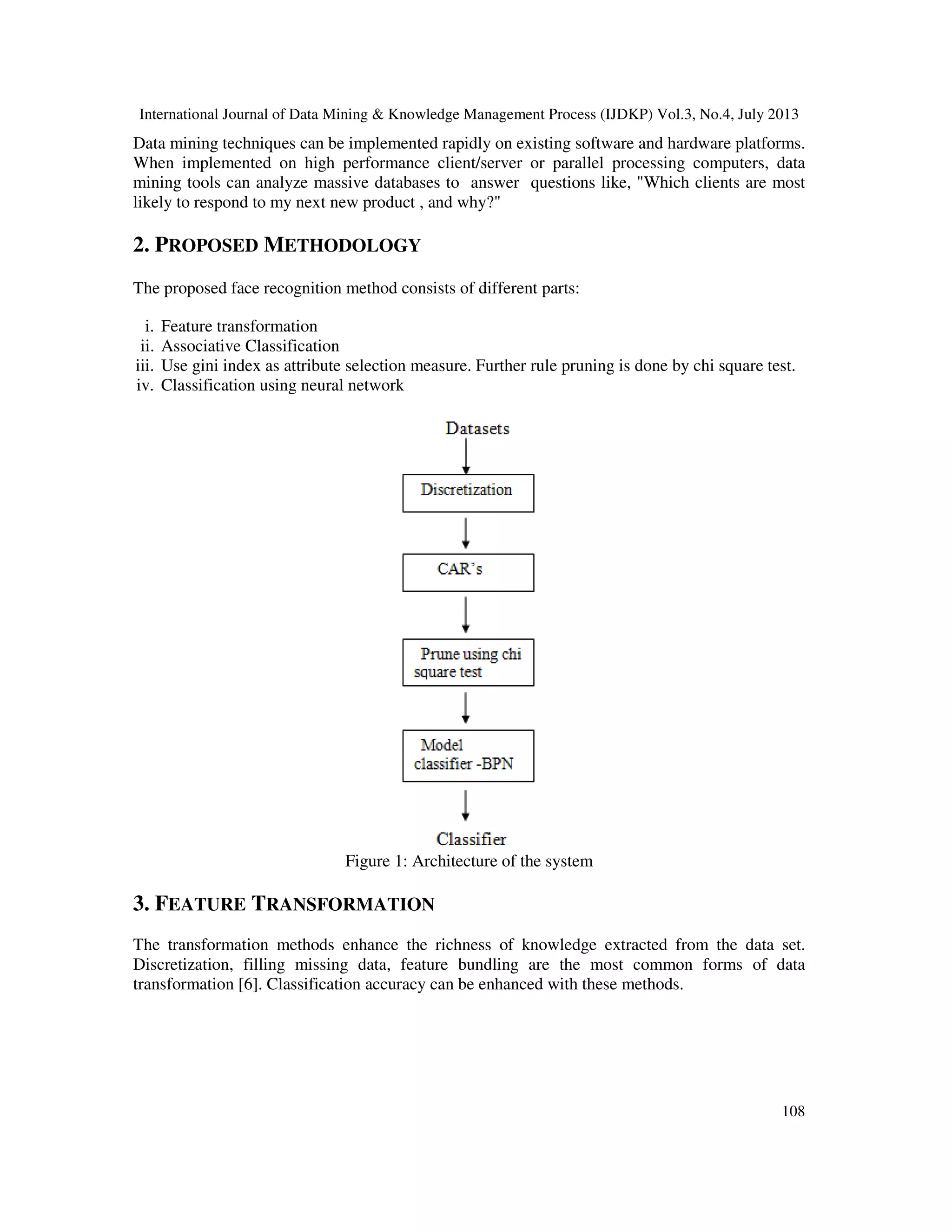 International Journal of Data Mining & Knowledge Management Process (IJDKP) Vol.3, No.4, July 2013
108
Data mining techniques can be implemented rapidly on existing software and hardware platforms.
When implemented on high performance client/server or parallel processing computers, data
mining tools can analyze massive databases to answer questions like, "Which clients are most
likely to respond to my next new product , and why?"
2. PROPOSED METHODOLOGY
The proposed face recognition method consists of different parts:
i. Feature transformation
ii. Associative Classification
iii. Use gini index as attribute selection measure. Further rule pruning is done by chi square test.
iv. Classification using neural network
Figure 1: Architecture of the system
3. FEATURE TRANSFORMATION
The transformation methods enhance the richness of knowledge extracted from the data set.
Discretization, filling missing data, feature bundling are the most common forms of data
transformation [6]. Classification accuracy can be enhanced with these methods.
 