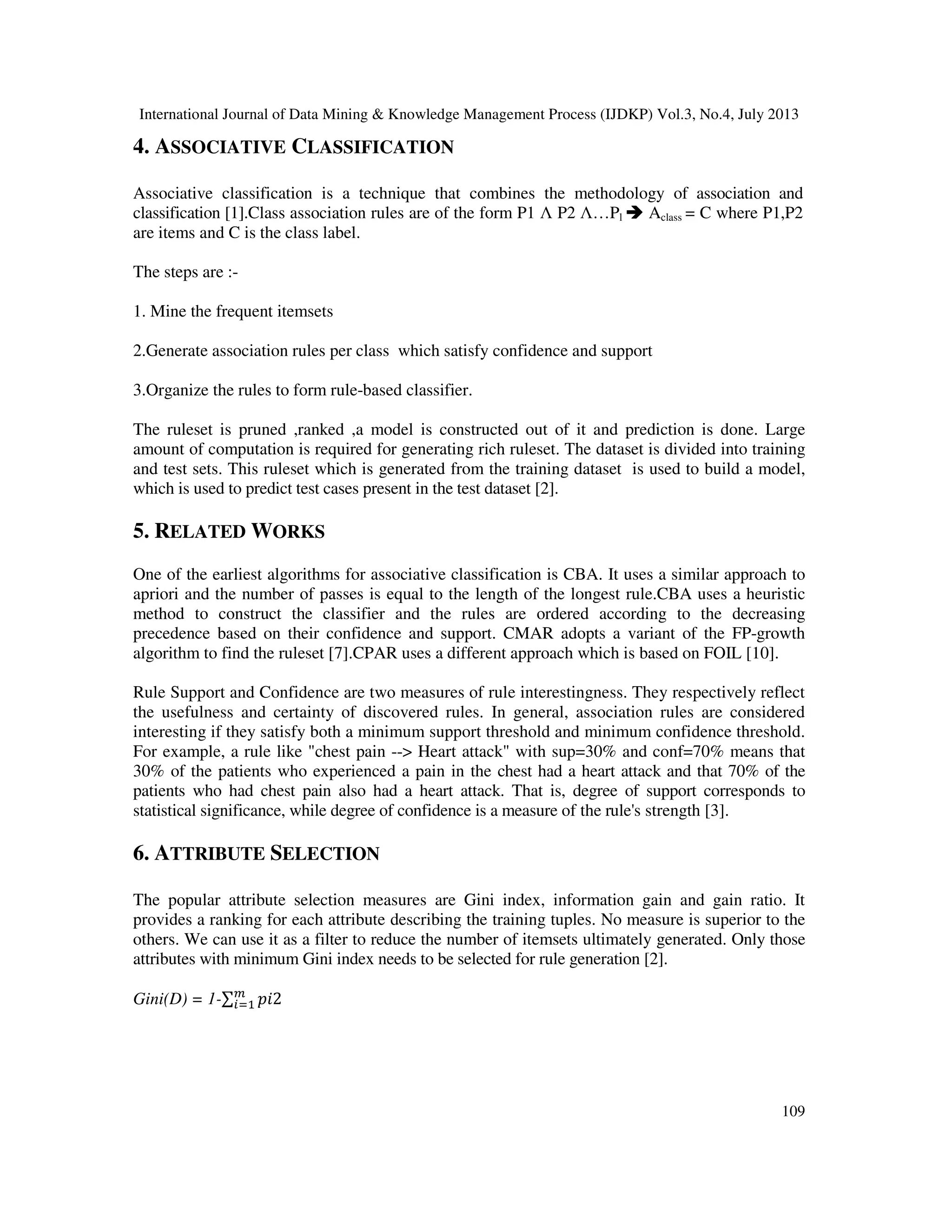 International Journal of Data Mining & Knowledge Management Process (IJDKP) Vol.3, No.4, July 2013
109
4. ASSOCIATIVE CLASSIFICATION
Associative classification is a technique that combines the methodology of association and
classification [1].Class association rules are of the form P1 Λ P2 Λ…Pl Aclass = C where P1,P2
are items and C is the class label.
The steps are :-
1. Mine the frequent itemsets
2.Generate association rules per class which satisfy confidence and support
3.Organize the rules to form rule-based classifier.
The ruleset is pruned ,ranked ,a model is constructed out of it and prediction is done. Large
amount of computation is required for generating rich ruleset. The dataset is divided into training
and test sets. This ruleset which is generated from the training dataset is used to build a model,
which is used to predict test cases present in the test dataset [2].
5. RELATED WORKS
One of the earliest algorithms for associative classification is CBA. It uses a similar approach to
apriori and the number of passes is equal to the length of the longest rule.CBA uses a heuristic
method to construct the classifier and the rules are ordered according to the decreasing
precedence based on their confidence and support. CMAR adopts a variant of the FP-growth
algorithm to find the ruleset [7].CPAR uses a different approach which is based on FOIL [10].
Rule Support and Confidence are two measures of rule interestingness. They respectively reflect
the usefulness and certainty of discovered rules. In general, association rules are considered
interesting if they satisfy both a minimum support threshold and minimum confidence threshold.
For example, a rule like "chest pain --> Heart attack" with sup=30% and conf=70% means that
30% of the patients who experienced a pain in the chest had a heart attack and that 70% of the
patients who had chest pain also had a heart attack. That is, degree of support corresponds to
statistical significance, while degree of confidence is a measure of the rule's strength [3].
6. ATTRIBUTE SELECTION
The popular attribute selection measures are Gini index, information gain and gain ratio. It
provides a ranking for each attribute describing the training tuples. No measure is superior to the
others. We can use it as a filter to reduce the number of itemsets ultimately generated. Only those
attributes with minimum Gini index needs to be selected for rule generation [2].
Gini(D) = 1-∑ ‫2݅݌‬௠
௜ୀଵ
 