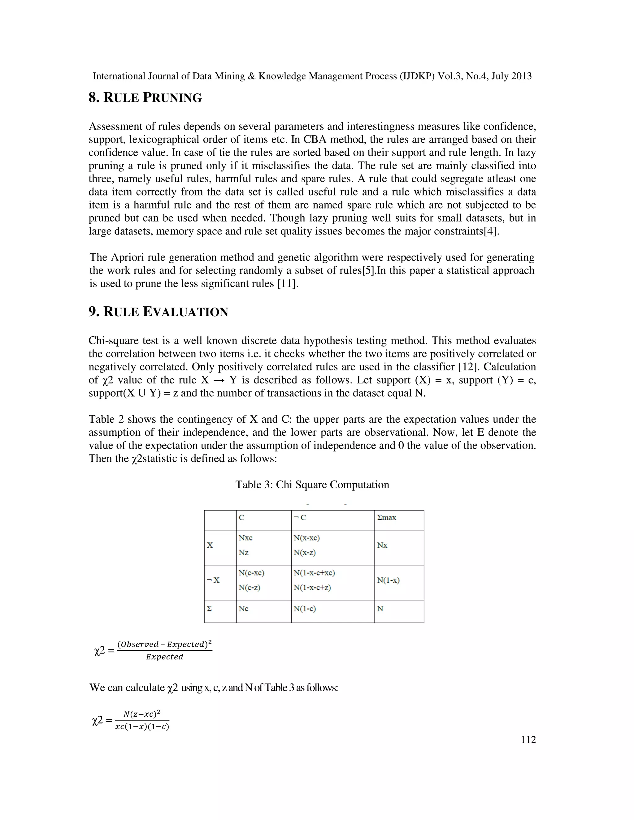 International Journal of Data Mining & Knowledge Management Process (IJDKP) Vol.3, No.4, July 2013
112
8. RULE PRUNING
Assessment of rules depends on several parameters and interestingness measures like confidence,
support, lexicographical order of items etc. In CBA method, the rules are arranged based on their
confidence value. In case of tie the rules are sorted based on their support and rule length. In lazy
pruning a rule is pruned only if it misclassifies the data. The rule set are mainly classified into
three, namely useful rules, harmful rules and spare rules. A rule that could segregate atleast one
data item correctly from the data set is called useful rule and a rule which misclassifies a data
item is a harmful rule and the rest of them are named spare rule which are not subjected to be
pruned but can be used when needed. Though lazy pruning well suits for small datasets, but in
large datasets, memory space and rule set quality issues becomes the major constraints[4].
The Apriori rule generation method and genetic algorithm were respectively used for generating
the work rules and for selecting randomly a subset of rules[5].In this paper a statistical approach
is used to prune the less significant rules [11].
9. RULE EVALUATION
Chi-square test is a well known discrete data hypothesis testing method. This method evaluates
the correlation between two items i.e. it checks whether the two items are positively correlated or
negatively correlated. Only positively correlated rules are used in the classifier [12]. Calculation
of χ2 value of the rule X → Y is described as follows. Let support (X) = x, support (Y) = c,
support(X U Y) = z and the number of transactions in the dataset equal N.
Table 2 shows the contingency of X and C: the upper parts are the expectation values under the
assumption of their independence, and the lower parts are observational. Now, let E denote the
value of the expectation under the assumption of independence and 0 the value of the observation.
Then the χ2statistic is defined as follows:
Table 3: Chi Square Computation
χ2 =
(ை௕௦௘௥௩௘ௗ – ா௫௣௘௖௧௘ௗ)మ
ா௫௣௘௖௧௘ௗ
We can calculate χ2 usingx,c,zandNofTable3asfollows:
χ2 =
ே(௭ି௫௖)మ
௫௖(ଵି௫)(ଵି௖)
 