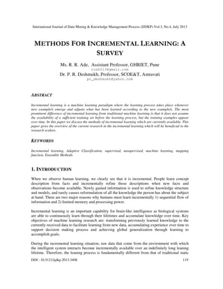 International Journal of Data Mining & Knowledge Management Process (IJDKP) Vol.3, No.4, July 2013
DOI : 10.5121/ijdkp.2013.3408 119
METHODS FOR INCREMENTAL LEARNING: A
SURVEY
Ms. R. R. Ade, Assistant Professor, GHRIET, Pune
rosh513@gmail.com
Dr. P. R. Deshmukh, Professor, SCOE&T, Amravati
pr_deshmukh@yahoo.com
ABSTRACT
Incremental learning is a machine learning paradigm where the learning process takes place whenever
new example/s emerge and adjusts what has been learned according to the new example/s. The most
prominent difference of incremental learning from traditional machine learning is that it does not assume
the availability of a sufficient training set before the learning process, but the training examples appear
over time. In this paper we discuss the methods of incremental learning which are currently available. This
paper gives the overview of the current research in the incremental learning which will be beneficial to the
research scalars.
KEYWORDS
Incremental learning, Adaptive Classification, supervised, unsupervised, machine learning, mapping
function, Ensemble Methods
1. INTRODUCTION
When we observe human learning, we clearly see that it is incremental. People learn concept
description from facts and incrementally refine those descriptions when new facts and
observations become available. Newly gained information is used to refine knowledge structure
and models, and rarely causes reformulation of all the knowledge the person has about the subject
at hand. There are two major reasons why humans must learn incrementally 1) sequential flow of
information and 2) limited memory and processing power.
Incremental learning is an important capability for brain-like intelligence as biological systems
are able to continuously learn through their lifetimes and accumulate knowledge over time. Key
objectives of machine learning research are: transforming previously learned knowledge to the
currently received data to facilitate learning from new data, accumulating experience over time to
support decision making process and achieving global generalization through learning to
accomplish goals.
During the incremental learning situation, raw data that come from the environment with which
the intelligent system interacts become incrementally available over an indefinitely long leaning
lifetime. Therefore, the leaning process is fundamentally different from that of traditional static
 