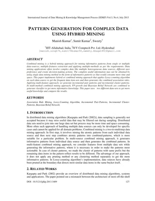 International Journal of Data Mining & Knowledge Management Process (IJDKP) Vol.3, No.4, July 2013
DOI : 10.5121/ijdkp.2013.3409 127
PATTERN GENERATION FOR COMPLEX DATA
USING HYBRID MINING
Manish Kumar1
, Sumit Kumar2
, Sweety1
1
IIIT-Allahabad, India, 2
IVY Comptech Pvt. Ltd.-Hyderabad
[manish.singh76,sumit78kumar90,sweety.bhagat89]@gmail.com
ABSTRACT
Combined mining is a hybrid mining approach for mining informative patterns from single or multiple
data-sources, multiple-features extraction and applying multiple-methods as per the requirements. Data
mining applications often involve complex data like multiple heterogeneous data sources, different user
preference and create decision-making actions. The complete useful information may not be obtained by
using single data mining method in the form of informative patterns as that would consume more time and
space. This paper implements hybrid or combined mining approach that applies Lossy-counting algorithm
on each data-source to get the frequent data item-sets and then generates the combined association rules.
Applying multi-feature approach, we generate incremental pair patterns and incremental cluster patterns.
In multi-method combined mining approach, FP-growth and Bayesian Belief Network are combined to
generate classifier to get more informative knowledge. This paper uses two different data-sets to get more
useful knowledge and compare the results.
KEYWORDS
Association Rule Mining, Lossy-Counting Algorithm, Incremental Pair-Patterns, Incremental Cluster-
Patterns, Bayesian Belief Network.
1. INTRODUCTION
In distributed data mining algorithms [Kargupta and Park (2002)], data sampling is generally not
accepted because it may miss useful data that may be filtered out during sampling. Distributed
data sets need to join into one large data set but process may be more time and space consuming.
More often such approach of handling multiple data sources can only be developed for specific
cases and cannot be applied for all domain problems. Combined mining is a two-to-multistep data
mining approach: In first step, it involves mining the atomic patterns from each individual data
source and then next step combines atomic patterns into combined-patterns, which is more
suitable for a particular problem. In multi-source combined mining approach, it generates
informative patterns from individual data source and then generates the combined patterns. In
multi-feature combined mining approach, we consider features from multiple data sets while
generating the informative patterns, where it is necessary in order to make the patterns more
actionable. In case of cluster patterns, we made the cluster of patterns with same prefix but the
remaining data items in the pattern reflect results to be different. The advantage of our approach,
it does not apply any pruning method or any clustering method separately to get the more
informative patterns. In Lossy-counting algorithm’s implementation, data sources have already
been pruned at the boundary that directs most similar data items in the same bucket itself.
2. RELATED WORKS
Kargupta and Park (2002) provide an overview of distributed data mining algorithms, systems
and applications. The paper pointed out a mismatch between the architecture of most off-the-shelf
 