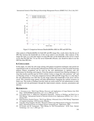 International Journal of Data Mining & Knowledge Management Process (IJDKP) Vol.3, No.4, July 2013
146
1 2 3 4 5 6 7 8 9
0
10
20
30
40
50
60
70
80
90
100
Session (days)
Bandwidth/Hits(KB)
Bandwidth / Hits (KB) for gif file
Bandwidth / Hits (KB) for jpg file
Figure 9. Comparison between Bandwidth/Hits (KB) for JPG and GIF Files
After analysis of Bandwidth/Hits for both GIF and JPG image files, results shows that the use of
JPG files increase the bandwidth use of the server which is not desirable. After analysis of the
image file types, it is clear that impact of using JPG files on the bandwidth of the server is much
severe than the GIF files. To use the server bandwidth efficient, care should be taken to use the
GIF files than JPG files.
8. CONCLUSION
In this paper, we study the web usage mining with pattern recognition techniques and carried out
experimental work on web log data collected from NASA web server to find out useful browsing
patterns Pattern recognition can be used by the web administrator to optimize web site
performance by blocking such requests. From the patterns extracted from filtering technique it is
clear that mostly used file type by NASA website visitors is image file with extension “.gif” and
on Thursday at hour 12. From the comparison between JPG and GIF image files it is clear that if
the web administrator uses GIF files for the image media than bandwidth of the server will be
saved. This extracted usage pattern will help administrators managing the website resources in
better way. The results or findings from this study are surely useful for web administrator in order
to improve web site performance through the improvement contents, structure, presentation and
delivery.
REFERENCES
[1] J. Srivastava et al., “Web Usage Mining: Discovery and Applications of Usage Patterns from Web
Data,” ACM SIGKDD Explorations, vol. 1, no. 2, 2000, pp. 12-23.
[2] L.K Joshila Grace, V. Maheswari, Dhinaharan Nagamalai, “Analysis of Weblogs and Web User in
Web Mining,” International Journal of Network Security & Its Applications (IJNSA), Vol. 3, No. 1,
January 2011.
[3] Rajni Pamnani, Pramila Chawan: “Web Usage Mining: A Research Area in Web Mining” Department
of computer technology, VJTI University, Mumbai.
[4] Yang Bin, Dong Xianguin, Shi Fufu, “Research of Web Usage Mining based on Negative Association
Rules” International Forum on Computer Science-Technology and Applications, 2009.
[5] M Eirinaki and M Vazirgiannis, “Web Mining for Web Personalization,” ACM Trans. Internet
Technology, vol. 3, no. 1, 2003, pp. 1-27.
 