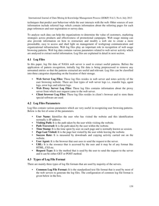 International Journal of Data Mining & Knowledge Management Process (IJDKP) Vol.3, No.4, July 2013
139
techniques that predict user behaviour while the user interacts with the web. Other sources of user
information include referred logs which contain information about the referring pages for each
page references and user registration or survey data.
To analyze such data can help the organizations to determine the value of customers, marketing
strategies across products and effectiveness of promotional campaigns. Web usage mining can
also provide information on how to restructure and modify a web site to create a more
presentable, easy to access and shed light on management of workgroup communication and
organizational infrastructure. Web log files play an important role in recognition of web usage
browsing patterns. Web log data contains various parameters related to web server activity which
are analyzed to extract useful information. Log files are explained in detail in next section.
4.1 Log Files
In this paper, log file data of NASA web server is used to extract useful patterns. Before the
application of pattern recognition, initially log file data is being preprocessed to remove any
unwanted entries so that the patterns extracted are useful and relevant. Log files can be classified
into three categories depending on the location of their storage.
• Web Server Log Files: These log files resides in web server and notes activity of the
user browsing website. There are four types of web server logs i.e., transfer logs, agent
logs, error logs and referrer logs.
• Web Proxy Server Log Files: These log files contains information about the proxy
server from which user request came to the web server.
• Client browser Log Files: These log files resides in client’s browser and to store them
special software are used.
4.2 Log Files Parameters
Log files contain various parameters which are very useful in recognizing user browsing patterns.
Below is the list of some of the parameters.
• User Name: Identifies the user who has visited the website and this identification
normally is IP address.
• Visiting Path: It is the path taken by the user while visiting the website.
• Path Traversed: It is the path taken by the user within the website.
• Time Stamp: It is the time spent by user on each page and is normally known as session.
• Page Last Visited: It is the page last visited by the user while leaving the website.
• Success Rate: It is measured by downloads and copying activity carried out on the
website.
• User Agent: It is the browser that user uses to send the request to the server.
• URL: It is the resource that is accessed by the user and it may be of any format like
HTML, CGI etc.
• Request Type: It is the method that is used by the user to send the request to the server
and it can be either GET or POST method.
4.3 Types of Log File Format
There are mainly three types of log file formats that are used by majority of the servers.
• Common Log File Format: It is the standardized text file format that is used by most of
the web servers to generate the log files. The configuration of common log file format is
given below in the box.
 