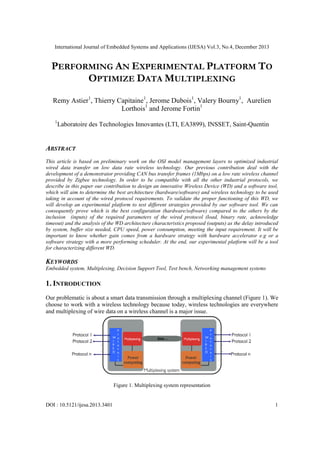 International Journal of Embedded Systems and Applications (IJESA) Vol.3, No.4, December 2013
DOI : 10.5121/ijesa.2013.3401 1
PERFORMING AN EXPERIMENTAL PLATFORM TO
OPTIMIZE DATA MULTIPLEXING
Remy Astier1
, Thierry Capitaine1
, Jerome Dubois1
, Valery Bourny1
, Aurelien
Lorthois1
and Jerome Fortin1
1
Laboratoire des Technologies Innovantes (LTI, EA3899), INSSET, Saint-Quentin
ABSTRACT
This article is based on preliminary work on the OSI model management layers to optimized industrial
wired data transfer on low data rate wireless technology. Our previous contribution deal with the
development of a demonstrator providing CAN bus transfer frames (1Mbps) on a low rate wireless channel
provided by Zigbee technology. In order to be compatible with all the other industrial protocols, we
describe in this paper our contribution to design an innovative Wireless Device (WD) and a software tool,
which will aim to determine the best architecture (hardware/software) and wireless technology to be used
taking in account of the wired protocol requirements. To validate the proper functioning of this WD, we
will develop an experimental platform to test different strategies provided by our software tool. We can
consequently prove which is the best configuration (hardware/software) compared to the others by the
inclusion (inputs) of the required parameters of the wired protocol (load, binary rate, acknowledge
timeout) and the analysis of the WD architecture characteristics proposed (outputs) as the delay introduced
by system, buffer size needed, CPU speed, power consumption, meeting the input requirement. It will be
important to know whether gain comes from a hardware strategy with hardware accelerator e.g or a
software strategy with a more performing scheduler. At the end, our experimental platform will be a tool
for characterizing different WD.
KEYWORDS
Embedded system, Multiplexing, Decision Support Tool, Test bench, Networking management systems
1. INTRODUCTION
Our problematic is about a smart data transmission through a multiplexing channel (Figure 1). We
choose to work with a wireless technology because today, wireless technologies are everywhere
and multiplexing of wire data on a wireless channel is a major issue.
Figure 1. Multiplexing system representation
 