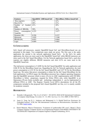 International Journal of Embedded Systems and Applications (IJESA) Vol.4, No.1, March 2014
27
Features OpenRISC 1200 based SoC MicroBlaze (Xilinx) based SoC
Slice registers
Slice LUTs
27%
48%
22%
21%
Number of bonded
IOBs
43% 20%
Number of BRAMs 50% 16%
Power consumption
Total(W)
4.233 3.677
Dynamic (W) 0.394 0.337
Quiescent 3.839 3.340
BRAM (W) 0.053 0.064
Logic 0.009 0.003
5. CONCLUSIONS
SoCs based soft processors, namely OpenRISC-based SoC and MicroBlaze-based one are
presented in this paper. Two comparison cases study are given. The first case is the audio
application the second is the network application based SoCs. In the SoCs for audio
application, the slices are more used in the OpenRISC based SoC while BRAM memories are
more used in the SoC based MicroBlaze. For the Network application based SoCs, used slice
registers are slightly different, BRAM memories and slice LUTs are more used in the
OpenRISC based one.
The total power consumption is 5.160W for the SoC based OpenRISC for audio application and
4.046 W for the MicroBlaze based one. Regarding the SoC for Network application, the total
power consumption is 4.233 W for the SoC based OpenRISC and 3.677 W for the MicroBlaze
based one. We notice that power consumption is better for the SoC based MicroBlaze for the
both applications. In FPGA target, the MicoBlaze processor has a highest operating frequency
than the OpenRISC processor which is more efficient in ASIC implementation with 250 MHz.
MicroBlaze is Xilinx proprietary, targeted for Xilinx FPGA only, while OpenRISC is an
Opensource IP-core freely available and technology independent, it can be implemented in
different FPGA or ASIC. The Register Transfer Level (RTL) descriptions for all the IPs
components included in the proposed SoCs based OpenRISC are free, so it is mainly suitable
for academic research.
REFERENCES
[1] Reinaldo A.Bergamashi, “The A to Z of SoCs”, ICCAD’02, IEEE/ACM International Conference
on Computer Aided Design, November 10 - 14, 2002. San Jose, CA, USA. ISBN: 0-7803-7607-2.
[2] Jason G. Tong, Ian D. L. Anderson and Mohammed A. S. Khalid,”Soft-Core Processors for
Embedded Systems”, ICM, the 18th International Conference on Microelectronics, December 16-
19, 2006, Saudi Arabia.
[3] Daniel Mattsson, Marcus Christensson, “Evaluation of synthesizable CPU cores”, Master’s Thesis
Computer Engineer Computer Science an d Engineering Program CHALMERS UNIVERSITY OF
TECHNOLOGY Department of Computer Engineer Computer Gothenburg, 20 0 4.
 