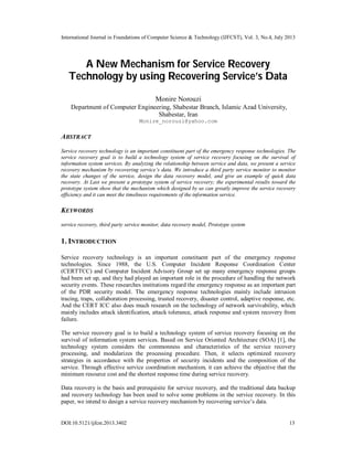 International Journal in Foundations of Computer Science & Technology (IJFCST), Vol. 3, No.4, July 2013
DOI:10.5121/ijfcst.2013.3402 13
A New Mechanism for Service Recovery
Technology by using Recovering Service’s Data
Monire Norouzi
Department of Computer Engineering, Shabestar Branch, Islamic Azad University,
Shabestar, Iran
Monire_norouzi@yahoo.com
ABSTRACT
Service recovery technology is an important constituent part of the emergency response technologies. The
service recovery goal is to build a technology system of service recovery focusing on the survival of
information system services. By analyzing the relationship between service and data, we present a service
recovery mechanism by recovering service’s data. We introduce a third party service monitor to monitor
the state changes of the service, design the data recovery model, and give an example of quick data
recovery. At Last we present a prototype system of service recovery; the experimental results toward the
prototype system show that the mechanism which designed by us can greatly improve the service recovery
efficiency and it can meet the timeliness requirements of the information service.
KEYWORDS
service recovery, third party service monitor, data recovery model, Prototype system
1. INTRODUCTION
Service recovery technology is an important constituent part of the emergency response
technologies. Since 1988, the U.S. Computer Incident Response Coordination Center
(CERTTCC) and Computer Incident Advisory Group set up many emergency response groups
had been set up, and they had played an important role in the procedure of handling the network
security events. These researches institutions regard the emergency response as an important part
of the PDR security model. The emergency response technologies mainly include intrusion
tracing, traps, collaboration processing, trusted recovery, disaster control, adaptive response, etc.
And the CERT ICC also does much research on the technology of network survivability, which
mainly includes attack identification, attack tolerance, attack response and system recovery from
failure.
The service recovery goal is to build a technology system of service recovery focusing on the
survival of information system services. Based on Service Oriented Architecture (SOA) [1], the
technology system considers the commonness and characteristics of the service recovery
processing, and modularizes the processing procedure. Then, it selects optimized recovery
strategies in accordance with the properties of security incidents and the composition of the
service. Through effective service coordination mechanism, it can achieve the objective that the
minimum resource cost and the shortest response time during service recovery.
Data recovery is the basis and prerequisite for service recovery, and the traditional data backup
and recovery technology has been used to solve some problems in the service recovery. In this
paper, we intend to design a service recovery mechanism by recovering service’s data.
 