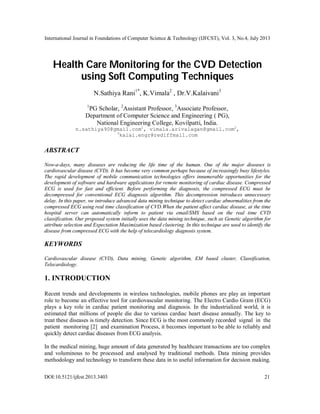 International Journal in Foundations of Computer Science & Technology (IJFCST), Vol. 3, No.4, July 2013
DOI:10.5121/ijfcst.2013.3403 21
Health Care Monitoring for the CVD Detection
using Soft Computing Techniques
N.Sathiya Rani1*
, K.Vimala2
, Dr.V.Kalaivani3
1
PG Scholar, 2
Assistant Professor, 3
Associate Professor,
Department of Computer Science and Engineering ( PG),
National Engineering College, Kovilpatti, India.
n.sathiya90@gmail.com1
, vimala.arivalagan@gmail.com2
,
3
kalai.engr@rediffmail.com
ABSTRACT
Now-a-days, many diseases are reducing the life time of the human. One of the major diseases is
cardiovascular disease (CVD). It has become very common perhaps because of increasingly busy lifestyles.
The rapid development of mobile communication technologies offers innumerable opportunities for the
development of software and hardware applications for remote monitoring of cardiac disease. Compressed
ECG is used for fast and efficient. Before performing the diagnosis, the compressed ECG must be
decompressed for conventional ECG diagnosis algorithm. This decompression introduces unnecessary
delay. In this paper, we introduce advanced data mining technique to detect cardiac abnormalities from the
compressed ECG using real time classification of CVD.When the patient affect cardiac disease, at the time
hospital server can automatically inform to patient via email/SMS based on the real time CVD
classification. Our proposed system initially uses the data mining technique, such as Genetic algorithm for
attribute selection and Expectation Maximization based clustering. In this technique are used to identify the
disease from compressed ECG with the help of telecardiology diagnosis system.
KEYWORDS
Cardiovascular disease (CVD), Data mining, Genetic algorithm, EM based cluster, Classification,
Telecardiology.
1. INTRODUCTION
Recent trends and developments in wireless technologies, mobile phones are play an important
role to become an effective tool for cardiovascular monitoring. The Electro Cardio Gram (ECG)
plays a key role in cardiac patient monitoring and diagnosis. In the industrialized world, it is
estimated that millions of people die due to various cardiac heart disease annually. The key to
treat these diseases is timely detection. Since ECG is the most commonly recorded signal in the
patient monitoring [2] and examination Process, it becomes important to be able to reliably and
quickly detect cardiac diseases from ECG analysis.
In the medical mining, huge amount of data generated by healthcare transactions are too complex
and voluminous to be processed and analysed by traditional methods. Data mining provides
methodology and technology to transform these data in to useful information for decision making.
 
