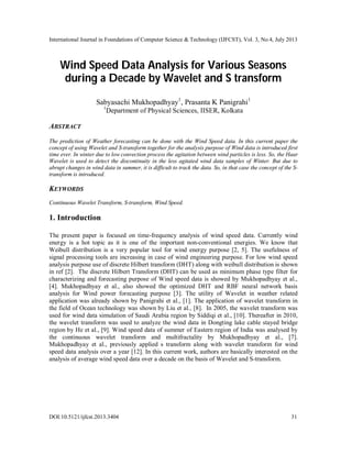 International Journal in Foundations of Computer Science & Technology (IJFCST), Vol. 3, No.4, July 2013
DOI:10.5121/ijfcst.2013.3404 31
Wind Speed Data Analysis for Various Seasons
during a Decade by Wavelet and S transform
Sabyasachi Mukhopadhyay1
, Prasanta K Panigrahi1
1
Department of Physical Sciences, IISER, Kolkata
ABSTRACT
The prediction of Weather forecasting can be done with the Wind Speed data. In this current paper the
concept of using Wavelet and S-transform together for the analysis purpose of Wind data is introduced first
time ever. In winter due to low convection process the agitation between wind particles is less. So, the Haar
Wavelet is used to detect the discontinuity in the less agitated wind data samples of Winter. But due to
abrupt changes in wind data in summer, it is difficult to track the data. So, in that case the concept of the S-
transform is introduced.
KEYWORDS
Continuous Wavelet Transform, S-transform, Wind Speed.
1. Introduction
The present paper is focused on time-frequency analysis of wind speed data. Currently wind
energy is a hot topic as it is one of the important non-conventional energies. We know that
Weibull distribution is a very popular tool for wind energy purpose [2, 5]. The usefulness of
signal processing tools are increasing in case of wind engineering purpose. For low wind speed
analysis purpose use of discrete Hilbert transform (DHT) along with weibull distribution is shown
in ref [2]. The discrete Hilbert Transform (DHT) can be used as minimum phase type filter for
characterizing and forecasting purpose of Wind speed data is showed by Mukhopadhyay et al.,
[4]. Mukhopadhyay et al., also showed the optimized DHT and RBF neural network basis
analysis for Wind power forecasting purpose [3]. The utility of Wavelet in weather related
application was already shown by Panigrahi et al., [1]. The application of wavelet transform in
the field of Ocean technology was shown by Liu et al., [8]. In 2005, the wavelet transform was
used for wind data simulation of Saudi Arabia region by Siddiqi et al., [10]. Thereafter in 2010,
the wavelet transform was used to analyze the wind data in Dongting lake cable stayed bridge
region by He et al., [9]. Wind speed data of summer of Eastern region of India was analysed by
the continuous wavelet transform and multifractality by Mukhopadhyay et al., [7].
Mukhopadhyay et al., previously applied s transform along with wavelet transform for wind
speed data analysis over a year [12]. In this current work, authors are basically interested on the
analysis of average wind speed data over a decade on the basis of Wavelet and S-transform.
 