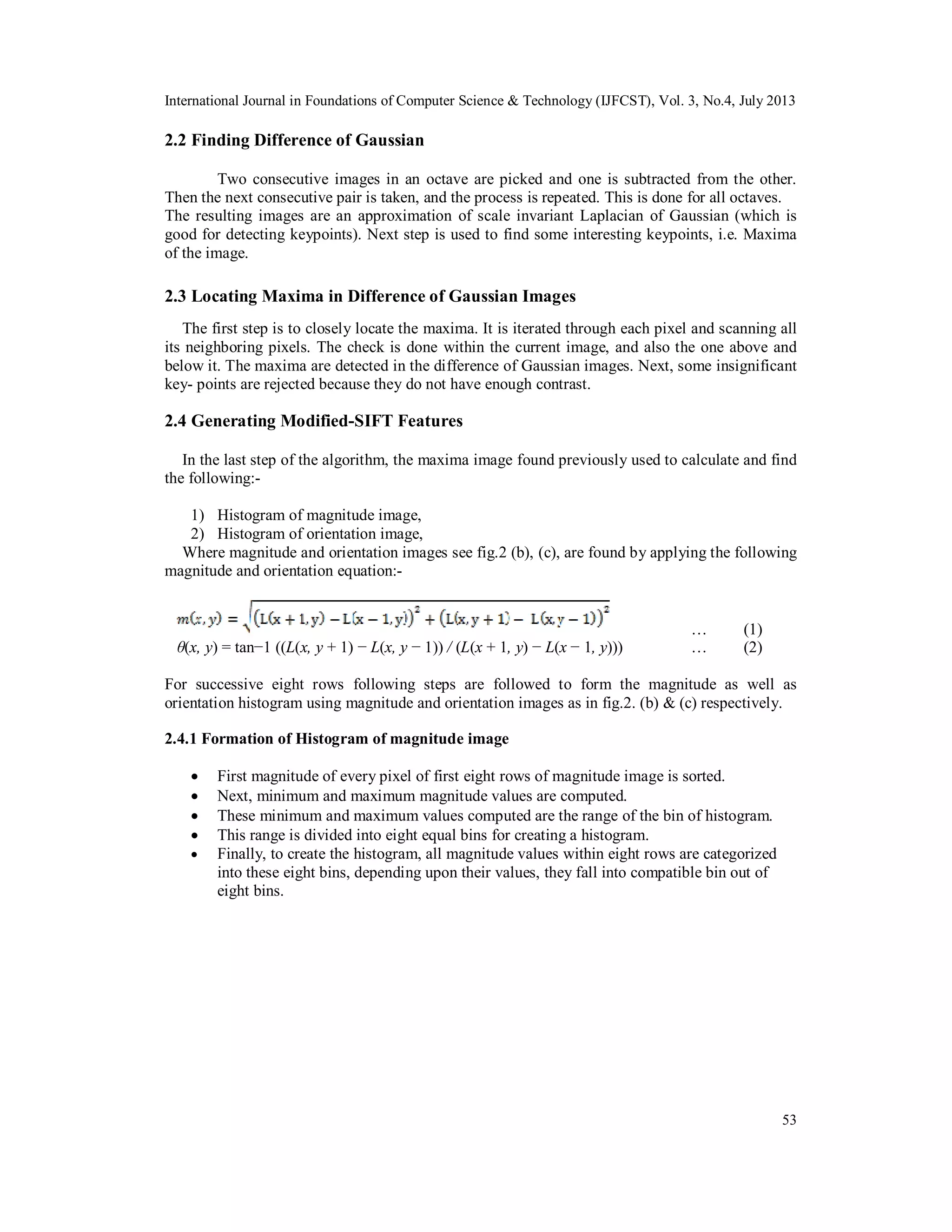 International Journal in Foundations of Computer Science & Technology (IJFCST), Vol. 3, No.4, July 2013
53
2.2 Finding Difference of Gaussian
Two consecutive images in an octave are picked and one is subtracted from the other.
Then the next consecutive pair is taken, and the process is repeated. This is done for all octaves.
The resulting images are an approximation of scale invariant Laplacian of Gaussian (which is
good for detecting keypoints). Next step is used to find some interesting keypoints, i.e. Maxima
of the image.
2.3 Locating Maxima in Difference of Gaussian Images
The first step is to closely locate the maxima. It is iterated through each pixel and scanning all
its neighboring pixels. The check is done within the current image, and also the one above and
below it. The maxima are detected in the difference of Gaussian images. Next, some insignificant
key- points are rejected because they do not have enough contrast.
2.4 Generating Modified-SIFT Features
In the last step of the algorithm, the maxima image found previously used to calculate and find
the following:-
1) Histogram of magnitude image,
2) Histogram of orientation image,
Where magnitude and orientation images see fig.2 (b), (c), are found by applying the following
magnitude and orientation equation:-
… (1)
θ(x, y) = tan−1 ((L(x, y + 1) − L(x, y − 1)) / (L(x + 1, y) − L(x − 1, y))) … (2)
For successive eight rows following steps are followed to form the magnitude as well as
orientation histogram using magnitude and orientation images as in fig.2. (b) & (c) respectively.
2.4.1 Formation of Histogram of magnitude image
 First magnitude of every pixel of first eight rows of magnitude image is sorted.
 Next, minimum and maximum magnitude values are computed.
 These minimum and maximum values computed are the range of the bin of histogram.
 This range is divided into eight equal bins for creating a histogram.
 Finally, to create the histogram, all magnitude values within eight rows are categorized
into these eight bins, depending upon their values, they fall into compatible bin out of
eight bins.
 