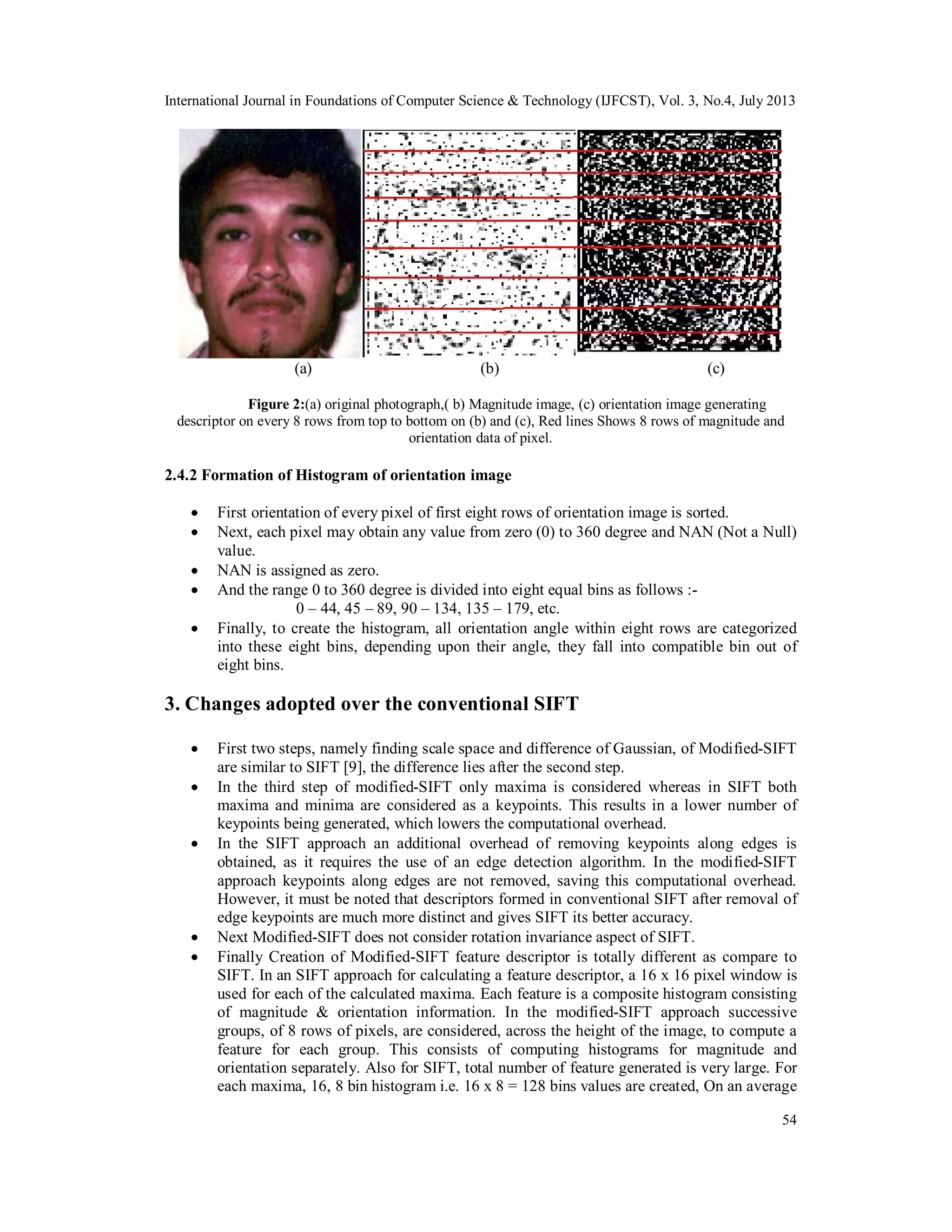International Journal in Foundations of Computer Science & Technology (IJFCST), Vol. 3, No.4, July 2013
54
(a) (b) (c)
Figure 2:(a) original photograph,( b) Magnitude image, (c) orientation image generating
descriptor on every 8 rows from top to bottom on (b) and (c), Red lines Shows 8 rows of magnitude and
orientation data of pixel.
2.4.2 Formation of Histogram of orientation image
 First orientation of every pixel of first eight rows of orientation image is sorted.
 Next, each pixel may obtain any value from zero (0) to 360 degree and NAN (Not a Null)
value.
 NAN is assigned as zero.
 And the range 0 to 360 degree is divided into eight equal bins as follows :-
0 – 44, 45 – 89, 90 – 134, 135 – 179, etc.
 Finally, to create the histogram, all orientation angle within eight rows are categorized
into these eight bins, depending upon their angle, they fall into compatible bin out of
eight bins.
3. Changes adopted over the conventional SIFT
 First two steps, namely finding scale space and difference of Gaussian, of Modified-SIFT
are similar to SIFT [9], the difference lies after the second step.
 In the third step of modified-SIFT only maxima is considered whereas in SIFT both
maxima and minima are considered as a keypoints. This results in a lower number of
keypoints being generated, which lowers the computational overhead.
 In the SIFT approach an additional overhead of removing keypoints along edges is
obtained, as it requires the use of an edge detection algorithm. In the modified-SIFT
approach keypoints along edges are not removed, saving this computational overhead.
However, it must be noted that descriptors formed in conventional SIFT after removal of
edge keypoints are much more distinct and gives SIFT its better accuracy.
 Next Modified-SIFT does not consider rotation invariance aspect of SIFT.
 Finally Creation of Modified-SIFT feature descriptor is totally different as compare to
SIFT. In an SIFT approach for calculating a feature descriptor, a 16 x 16 pixel window is
used for each of the calculated maxima. Each feature is a composite histogram consisting
of magnitude & orientation information. In the modified-SIFT approach successive
groups, of 8 rows of pixels, are considered, across the height of the image, to compute a
feature for each group. This consists of computing histograms for magnitude and
orientation separately. Also for SIFT, total number of feature generated is very large. For
each maxima, 16, 8 bin histogram i.e. 16 x 8 = 128 bins values are created, On an average
 
