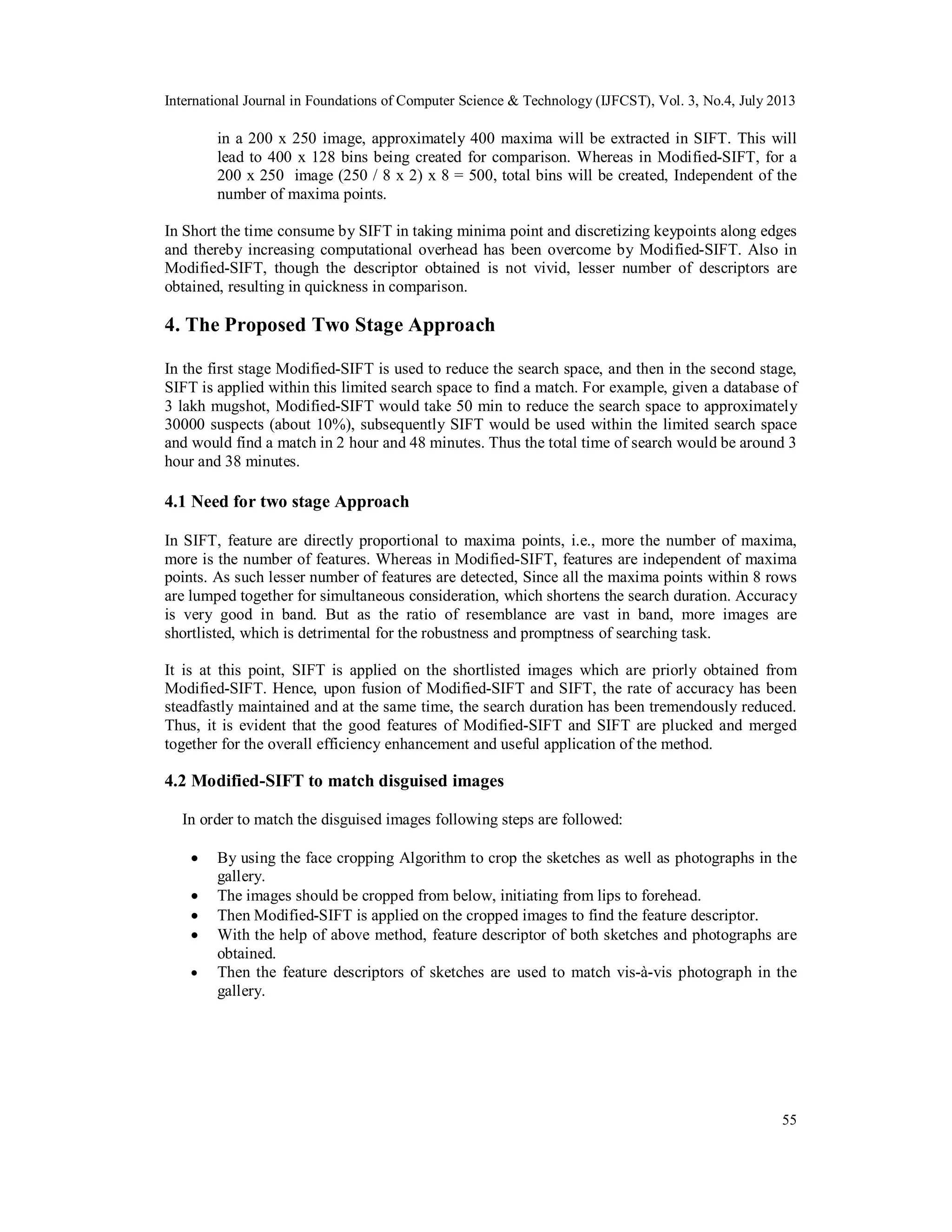 International Journal in Foundations of Computer Science & Technology (IJFCST), Vol. 3, No.4, July 2013
55
in a 200 x 250 image, approximately 400 maxima will be extracted in SIFT. This will
lead to 400 x 128 bins being created for comparison. Whereas in Modified-SIFT, for a
200 x 250 image (250 / 8 x 2) x 8 = 500, total bins will be created, Independent of the
number of maxima points.
In Short the time consume by SIFT in taking minima point and discretizing keypoints along edges
and thereby increasing computational overhead has been overcome by Modified-SIFT. Also in
Modified-SIFT, though the descriptor obtained is not vivid, lesser number of descriptors are
obtained, resulting in quickness in comparison.
4. The Proposed Two Stage Approach
In the first stage Modified-SIFT is used to reduce the search space, and then in the second stage,
SIFT is applied within this limited search space to find a match. For example, given a database of
3 lakh mugshot, Modified-SIFT would take 50 min to reduce the search space to approximately
30000 suspects (about 10%), subsequently SIFT would be used within the limited search space
and would find a match in 2 hour and 48 minutes. Thus the total time of search would be around 3
hour and 38 minutes.
4.1 Need for two stage Approach
In SIFT, feature are directly proportional to maxima points, i.e., more the number of maxima,
more is the number of features. Whereas in Modified-SIFT, features are independent of maxima
points. As such lesser number of features are detected, Since all the maxima points within 8 rows
are lumped together for simultaneous consideration, which shortens the search duration. Accuracy
is very good in band. But as the ratio of resemblance are vast in band, more images are
shortlisted, which is detrimental for the robustness and promptness of searching task.
It is at this point, SIFT is applied on the shortlisted images which are priorly obtained from
Modified-SIFT. Hence, upon fusion of Modified-SIFT and SIFT, the rate of accuracy has been
steadfastly maintained and at the same time, the search duration has been tremendously reduced.
Thus, it is evident that the good features of Modified-SIFT and SIFT are plucked and merged
together for the overall efficiency enhancement and useful application of the method.
4.2 Modified-SIFT to match disguised images
In order to match the disguised images following steps are followed:
 By using the face cropping Algorithm to crop the sketches as well as photographs in the
gallery.
 The images should be cropped from below, initiating from lips to forehead.
 Then Modified-SIFT is applied on the cropped images to find the feature descriptor.
 With the help of above method, feature descriptor of both sketches and photographs are
obtained.
 Then the feature descriptors of sketches are used to match vis-à-vis photograph in the
gallery.
 