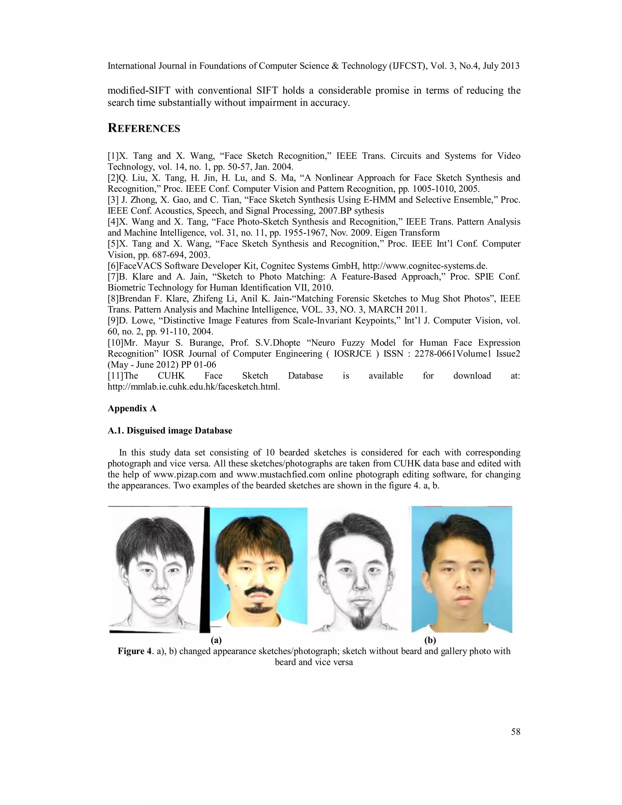 International Journal in Foundations of Computer Science & Technology (IJFCST), Vol. 3, No.4, July 2013
58
modified-SIFT with conventional SIFT holds a considerable promise in terms of reducing the
search time substantially without impairment in accuracy.
REFERENCES
[1]X. Tang and X. Wang, “Face Sketch Recognition,” IEEE Trans. Circuits and Systems for Video
Technology, vol. 14, no. 1, pp. 50-57, Jan. 2004.
[2]Q. Liu, X. Tang, H. Jin, H. Lu, and S. Ma, “A Nonlinear Approach for Face Sketch Synthesis and
Recognition,” Proc. IEEE Conf. Computer Vision and Pattern Recognition, pp. 1005-1010, 2005.
[3] J. Zhong, X. Gao, and C. Tian, “Face Sketch Synthesis Using E-HMM and Selective Ensemble,” Proc.
IEEE Conf. Acoustics, Speech, and Signal Processing, 2007.BP sythesis
[4]X. Wang and X. Tang, “Face Photo-Sketch Synthesis and Recognition,” IEEE Trans. Pattern Analysis
and Machine Intelligence, vol. 31, no. 11, pp. 1955-1967, Nov. 2009. Eigen Transform
[5]X. Tang and X. Wang, “Face Sketch Synthesis and Recognition,” Proc. IEEE Int’l Conf. Computer
Vision, pp. 687-694, 2003.
[6]FaceVACS Software Developer Kit, Cognitec Systems GmbH, http://www.cognitec-systems.de.
[7]B. Klare and A. Jain, “Sketch to Photo Matching: A Feature-Based Approach,” Proc. SPIE Conf.
Biometric Technology for Human Identification VII, 2010.
[8]Brendan F. Klare, Zhifeng Li, Anil K. Jain-“Matching Forensic Sketches to Mug Shot Photos”, IEEE
Trans. Pattern Analysis and Machine Intelligence, VOL. 33, NO. 3, MARCH 2011.
[9]D. Lowe, “Distinctive Image Features from Scale-Invariant Keypoints,” Int’l J. Computer Vision, vol.
60, no. 2, pp. 91-110, 2004.
[10]Mr. Mayur S. Burange, Prof. S.V.Dhopte “Neuro Fuzzy Model for Human Face Expression
Recognition” IOSR Journal of Computer Engineering ( IOSRJCE ) ISSN : 2278-0661Volume1 Issue2
(May - June 2012) PP 01-06
[11]The CUHK Face Sketch Database is available for download at:
http://mmlab.ie.cuhk.edu.hk/facesketch.html.
Appendix A
A.1. Disguised image Database
In this study data set consisting of 10 bearded sketches is considered for each with corresponding
photograph and vice versa. All these sketches/photographs are taken from CUHK data base and edited with
the help of www.pizap.com and www.mustachfied.com online photograph editing software, for changing
the appearances. Two examples of the bearded sketches are shown in the figure 4. a, b.
(a) (b)
Figure 4. a), b) changed appearance sketches/photograph; sketch without beard and gallery photo with
beard and vice versa
 