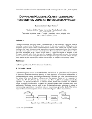 International Journal in Foundations of Computer Science & Technology (IJFCST), Vol. 3, No.4, July 2013
DOI:10.5121/ijfcst.2013.3407 61
DEVNAGARI NUMERALS CLASSIFICATION AND
RECOGNITION USING AN INTEGRATED APPROACH
Kanika Bansal1
, Rajiv Kumar2
1
Student, SMCA, Thapar University, Patiala, Punjab, India.
knbs_ind@yahoo.com
2
Assistant Professor, SMCA, Thapar University, Patiala, Punjab, India.
rajiv.patiala@gmail.com
ABSTRACT
Character recognition has always been a challenging field for the researchers. There has been an
astounding progress in the development of the systems for character recognition. OCR performs the
recognition of the text in the scanned document image and converts it into editable form. The OCR process
can have several stages like preprocessing, segmentation, recognition and post processing. The recognition
generally, consists of feature extraction and classification. The choice of features and classification scheme
affects the performance of OCR largely. In this paper, a classification scheme is proposed for the
Devnagari numerals, which forms the basis for recognition. This approach integrates the structural
features and water reservoir analogy based feature to classify the Devnagari numeral. In order to classify a
single numeral, at most four checks are required. This increases the efficiency of the proposed scheme.
KEYWORDS
OCR, Devnagari Numerals, Feature Extraction, Classification.
1. INTRODUCTION
Character recognition is used as an umbrella term, which covers all types of machine recognition
of characters in various application domains. It is the processing of text based input patterns to
produce meaningful outputs with the help of a machine. The input may come from online devices
like tablets, stylus based devices or offline devices like scanners. Output may be a sequence of
symbols like ‘Y’, ‘E’ ,‘S’ or a date on cheque like ‘Nov 14, 2011’ or validation result of a
signature. This process can be used to translate articles, books and documents into electronic
format, to publish text on website, to process the cheques in banks, to sort letters and many more
applications. The image captured needs to pass through various stages which can be named as
preprocessing, segmentation, recognition and post processing as given by [1,2]. The various
stages of the character recognition process are shown in Figure 1 and are discussed here.
Figure 1. Stages of Character Recognition Process [3]
 