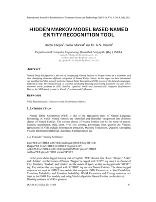 International Journal in Foundations of Computer Science & Technology (IJFCST), Vol. 3, No.4, July 2013
DOI:10.5121/ijfcst.2013.3408 67
HIDDEN MARKOV MODEL BASED NAMED
ENTITY RECOGNITION TOOL
Deepti Chopra1
, Sudha Morwal2
and Dr. G.N. Purohit3
Department of Computer Engineering, Banasthali Vidyapith, (Raj.), INDIA
deeptichopra11@yahoo.co.in
sudha_morwal@yahoo.co.in
gn_purohitjaipur@yahoo.co.in
ABSTRACT
Named Entity Recognition is the task of recognizing Named Entities or Proper Nouns in a document and
then classifying them into different categories of Named Entity classes. In this paper we have introduced
our modified tool that not only performs Named Entity Recognition (NER) in any of the Natural Languages,
performs Corpus Development task i.e. assist in developing Training and Testing document but also solves
unknown words problem in NER, handles spurious words and automatically computes Performance
Metrics for NER based system i.e. Recall, Precision and F-Measure.
KEYWORDS
NER, Transliteration, Unknown words, Performance Metrics
1. INTRODUCTION
Named Entity Recognition (NER) is one of the application areas of Natural Language
Processing, in which Named Entities are identified and thereafter categorised into different
classes of Named Entities. The various classes of Named Entities can be the name of person,
location, organization, state, sport, river, city, country, percentage, time, quantity etc. Various
applications of NER include: Information extraction, Machine Translation, Question Answering
System, Information Retrieval, Automatic Summarization etc.
e. g. Consider Training Sentences:
Ram/PER is/OTHER a/OTHER intelligent/OTHER boy/OTHER
Deepa/PER lives/OTHER in/OTHER Nagpur/CITY
Ankit/PER is/OTHER a/OTHER football/SPORT player/OTHER
Aabhas/PER plays/OTHER cricket/SPORT
In the given above tagged training text in English, ‘PER’ denotes that ‘Ram’, ‘Deepa’,’ Ankit’
and ‘Aabhas’ are the Names of Person. ’Nagpur’ is tagged with ‘CITY’ tag since it is a Name of
City. Similarly, ‘football’ and ‘cricket’ are the names of Sport, so they are tagged with ‘SPORT’
tag. The entities that are tagged with ‘OTHER’ tag are not Named Entities. The above tagged
sentences are input to HMM Train module that computes HMM Parameters i.e. Start Probability,
Transition Probability and Emission Probability. HMM Parameters and Testing sentences are
input to the HMM Test module, and using Viterbi Algorithm Named Entities can be derived.
If testing sentence in NER is given as:
 