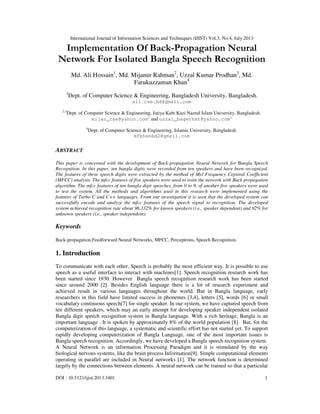 International Journal of Information Sciences and Techniques (IJIST) Vol.3, No.4, July 2013
DOI : 10.5121/ijist.2013.3401 1
Implementation Of Back-Propagation Neural
Network For Isolated Bangla Speech Recognition
Md. Ali Hossain1
, Md. Mijanur Rahman2
, Uzzal Kumar Prodhan3
, Md.
Farukuzzaman Khan4
1
Dept. of Computer Science & Engineering, Bangladesh University, Bangladesh.
ali.cse.bd@gmail.com
2,3
Dept. of Computer Science & Engineering, Jatiya Kabi Kazi Nazrul Islam University, Bangladesh.
mijan_cse@yahoo.com2
and uzzal_bagerhat@yahoo.com3
4
Dept. of Computer Science & Engineering, Islamic University, Bangladesh.
mfkhanbd2@gmail.com
ABSTRACT
This paper is concerned with the development of Back-propagation Neural Network for Bangla Speech
Recognition. In this paper, ten bangla digits were recorded from ten speakers and have been recognized.
The features of these speech digits were extracted by the method of Mel Frequency Cepstral Coefficient
(MFCC) analysis. The mfcc features of five speakers were used to train the network with Back propagation
algorithm. The mfcc features of ten bangla digit speeches, from 0 to 9, of another five speakers were used
to test the system. All the methods and algorithms used in this research were implemented using the
features of Turbo C and C++ languages. From our investigation it is seen that the developed system can
successfully encode and analyze the mfcc features of the speech signal to recognition. The developed
system achieved recognition rate about 96.332% for known speakers (i.e., speaker dependent) and 92% for
unknown speakers (i.e., speaker independent).
Keywords
Back-propagation,Feedforward Neural Networks, MFCC, Perceptrons, Speech Recognition.
1. Introduction
To communicate with each other, Speech is probably the most efficient way. It is possible to use
speech as a useful interface to interact with machines[1]. Speech recognition research work has
been started since 1930. However Bangla speech recognition research work has been started
since around 2000 [2]. Besides English language there is a lot of research experiment and
achieved result in various languages throughout the world. But in Bangla language, early
researchers in this field have limited success in phonemes [3,4], letters [5], words [6] or small
vocabulary continuous speech[7] for single speaker. In our system, we have captured speech from
ten different speakers, which may an early attempt for developing speaker independent isolated
Bangla digit speech recognition system in Bangla language. With a rich heritage, Bangla is an
important language . It is spoken by approximately 8% of the world population [8]. But, for the
computerization of this language, a systematic and scientific effort has not started yet. To support
rapidly developing computerization of Bangla Language, one of the most important issues is
Bangla speech recognition. Accordingly, we have developed a Bangla speech recognition system.
A Neural Network is an information Processing Paradigm and it is stimulated by the way
biological nervous systems, like the brain process Information[9]. Simple computational elements
operating in parallel are included in Neural networks [1]. The network function is determined
largely by the connections between elements. A neural network can be trained so that a particular
 