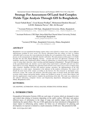 International Journal of Information Sciences and Techniques (IJIST) Vol.3, No.4, July 2013
DOI : 10.5121/ijist.2013.3403 19
Strategy For Assessment Of Land And Complex
Fields Type Analysis Through GIS In Bangladesh.
Yeasir Fathah Rumi1
, Uzzal Kumar Prodhan2
, Mohammed Ibrahim Hussain3
,
A.H.M. Shahariar Parvez3
, Md. Ali Hossain4
1,3
Assistant Professor, CSE Dept., Bangladesh University, Dhaka, Bangladesh
yeasirfathah@yahoo.com, ibrahim180772@gmail.com, sha0131@yahoo.com
2
Assistant Professor, CSE Dept.,Jatiya Kabi Kazi Nazrul Islam University,Trishal,
Mymensingh, Bangladesh
uzzal_bagerhat@yahoo.com
4
Lecturer,CSE Dept., Bangladesh University, Dhaka, Bangladesh
ali.cse.bd@gmail.com
ABSTRACT
Bangladesh is an over populated developing country where crisis of food is a major issue, it faces different
infrastructure problem in every sector. For Poverty Alleviation from the country we have to confirm
cultivable land to increase the crop production for feeding the over population of the country. This paper
focuses on the measurement of cultivable land for cultivation. The main purpose of this paper is to briefly
describe how the GIS, Digital Mapping, Internet concepts and tools can effectively contribute in the
modeling, analysis and visualization phases within an engineering or research project according to the
crops by using object detection, object tracking and field mapping in Bangladesh. Through GIS mapping
of the agricultural lands, the statistics can be made of how much land is cultivable and each year how
much land we are losing. Mapping the cultivation land will tell us how much crop we have to import from
other countries. Enabling real-time GIS analysis anytime, anywhere, the implementation of the GIS
information to a wider aspect. Automation is the indicator of the modern civilizations. The system will
benefit the food stock of the country according to the harvest. For this research we developed a new
interactive system. The system will integrate with GIS project data in Google Earth, first finds highly
accurate cluster images and partial images, obtains user feedback to merge or correct these digests, and
then the supplementary visual analysis complete the partitioning of the data. This study was conducted at
the software laboratory, Computer Science and Engineering department, Jahangirnagar University,
Dhaka, Bangladesh in 2013.
KEYWORDS:
GIS, MAPPING, AUTOMATION, VISUAL ANALYSIS, INTERACTIVE SYSTEM, IMAGE.
1. INTRODUCTION
Geographical Information Systems (GIS) are such types of systems which are designed to store
and control data relating to locations depending on the earth's surface. GIS takes and analyze
different layers of information in the shape of maps and satellite images easily and allows
identifying the spatial affairs. The use of GIS application has been introduced in Bangladesh for
major impact in influencing policy makers for better use of information for planning and
development, its exposure is limited to a small community of GIS users. The potential for GIS
 