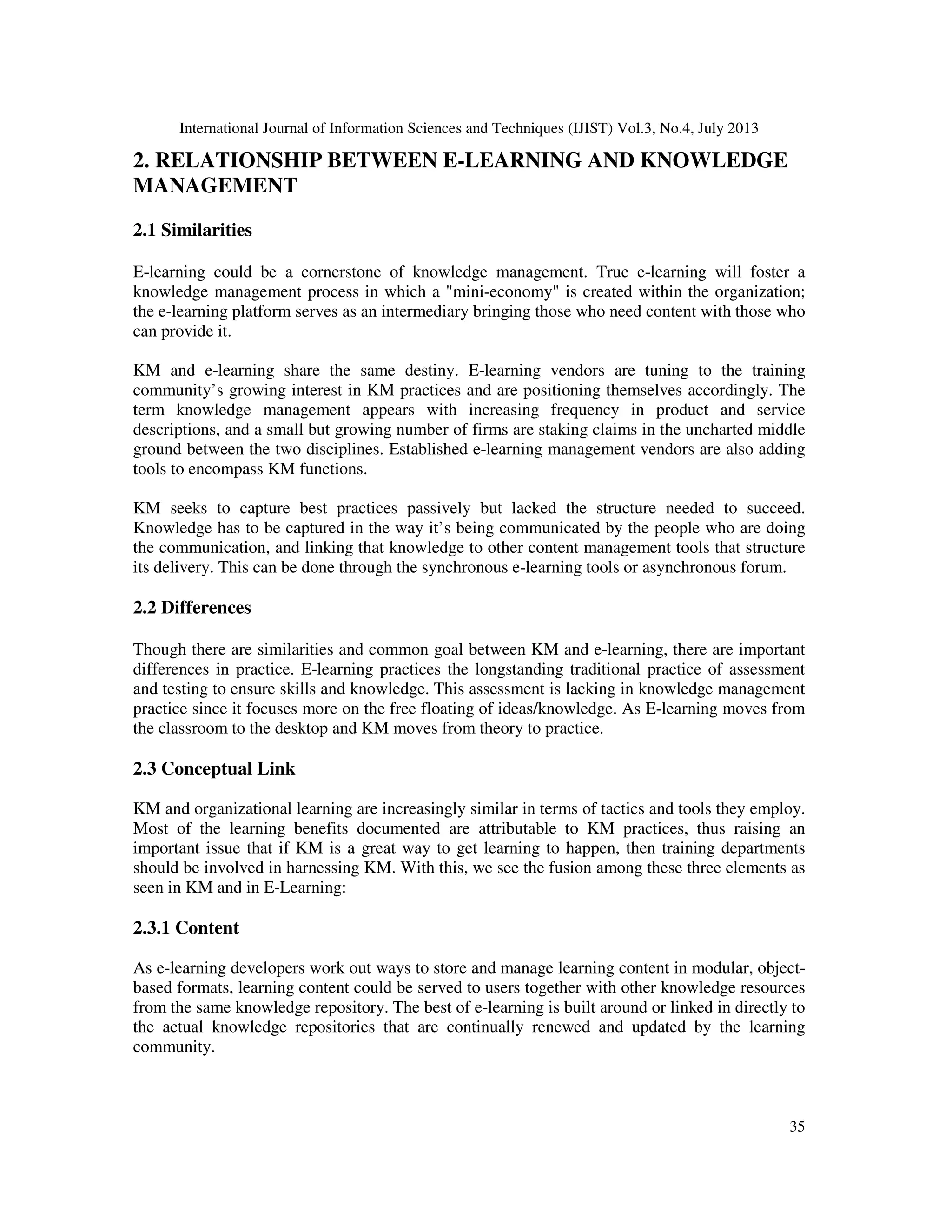 International Journal of Information Sciences and Techniques (IJIST) Vol.3, No.4, July 2013
35
2. RELATIONSHIP BETWEEN E-LEARNING AND KNOWLEDGE
MANAGEMENT
2.1 Similarities
E-learning could be a cornerstone of knowledge management. True e-learning will foster a
knowledge management process in which a "mini-economy" is created within the organization;
the e-learning platform serves as an intermediary bringing those who need content with those who
can provide it.
KM and e-learning share the same destiny. E-learning vendors are tuning to the training
community’s growing interest in KM practices and are positioning themselves accordingly. The
term knowledge management appears with increasing frequency in product and service
descriptions, and a small but growing number of firms are staking claims in the uncharted middle
ground between the two disciplines. Established e-learning management vendors are also adding
tools to encompass KM functions.
KM seeks to capture best practices passively but lacked the structure needed to succeed.
Knowledge has to be captured in the way it’s being communicated by the people who are doing
the communication, and linking that knowledge to other content management tools that structure
its delivery. This can be done through the synchronous e-learning tools or asynchronous forum.
2.2 Differences
Though there are similarities and common goal between KM and e-learning, there are important
differences in practice. E-learning practices the longstanding traditional practice of assessment
and testing to ensure skills and knowledge. This assessment is lacking in knowledge management
practice since it focuses more on the free floating of ideas/knowledge. As E-learning moves from
the classroom to the desktop and KM moves from theory to practice.
2.3 Conceptual Link
KM and organizational learning are increasingly similar in terms of tactics and tools they employ.
Most of the learning benefits documented are attributable to KM practices, thus raising an
important issue that if KM is a great way to get learning to happen, then training departments
should be involved in harnessing KM. With this, we see the fusion among these three elements as
seen in KM and in E-Learning:
2.3.1 Content
As e-learning developers work out ways to store and manage learning content in modular, object-
based formats, learning content could be served to users together with other knowledge resources
from the same knowledge repository. The best of e-learning is built around or linked in directly to
the actual knowledge repositories that are continually renewed and updated by the learning
community.
 