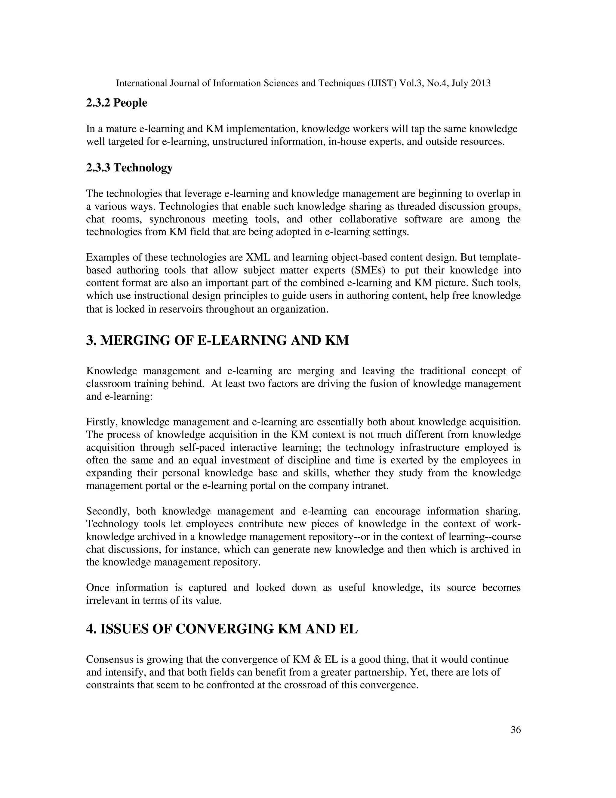 International Journal of Information Sciences and Techniques (IJIST) Vol.3, No.4, July 2013
36
2.3.2 People
In a mature e-learning and KM implementation, knowledge workers will tap the same knowledge
well targeted for e-learning, unstructured information, in-house experts, and outside resources.
2.3.3 Technology
The technologies that leverage e-learning and knowledge management are beginning to overlap in
a various ways. Technologies that enable such knowledge sharing as threaded discussion groups,
chat rooms, synchronous meeting tools, and other collaborative software are among the
technologies from KM field that are being adopted in e-learning settings.
Examples of these technologies are XML and learning object-based content design. But template-
based authoring tools that allow subject matter experts (SMEs) to put their knowledge into
content format are also an important part of the combined e-learning and KM picture. Such tools,
which use instructional design principles to guide users in authoring content, help free knowledge
that is locked in reservoirs throughout an organization.
3. MERGING OF E-LEARNING AND KM
Knowledge management and e-learning are merging and leaving the traditional concept of
classroom training behind. At least two factors are driving the fusion of knowledge management
and e-learning:
Firstly, knowledge management and e-learning are essentially both about knowledge acquisition.
The process of knowledge acquisition in the KM context is not much different from knowledge
acquisition through self-paced interactive learning; the technology infrastructure employed is
often the same and an equal investment of discipline and time is exerted by the employees in
expanding their personal knowledge base and skills, whether they study from the knowledge
management portal or the e-learning portal on the company intranet.
Secondly, both knowledge management and e-learning can encourage information sharing.
Technology tools let employees contribute new pieces of knowledge in the context of work-
knowledge archived in a knowledge management repository--or in the context of learning--course
chat discussions, for instance, which can generate new knowledge and then which is archived in
the knowledge management repository.
Once information is captured and locked down as useful knowledge, its source becomes
irrelevant in terms of its value.
4. ISSUES OF CONVERGING KM AND EL
Consensus is growing that the convergence of KM & EL is a good thing, that it would continue
and intensify, and that both fields can benefit from a greater partnership. Yet, there are lots of
constraints that seem to be confronted at the crossroad of this convergence.
 