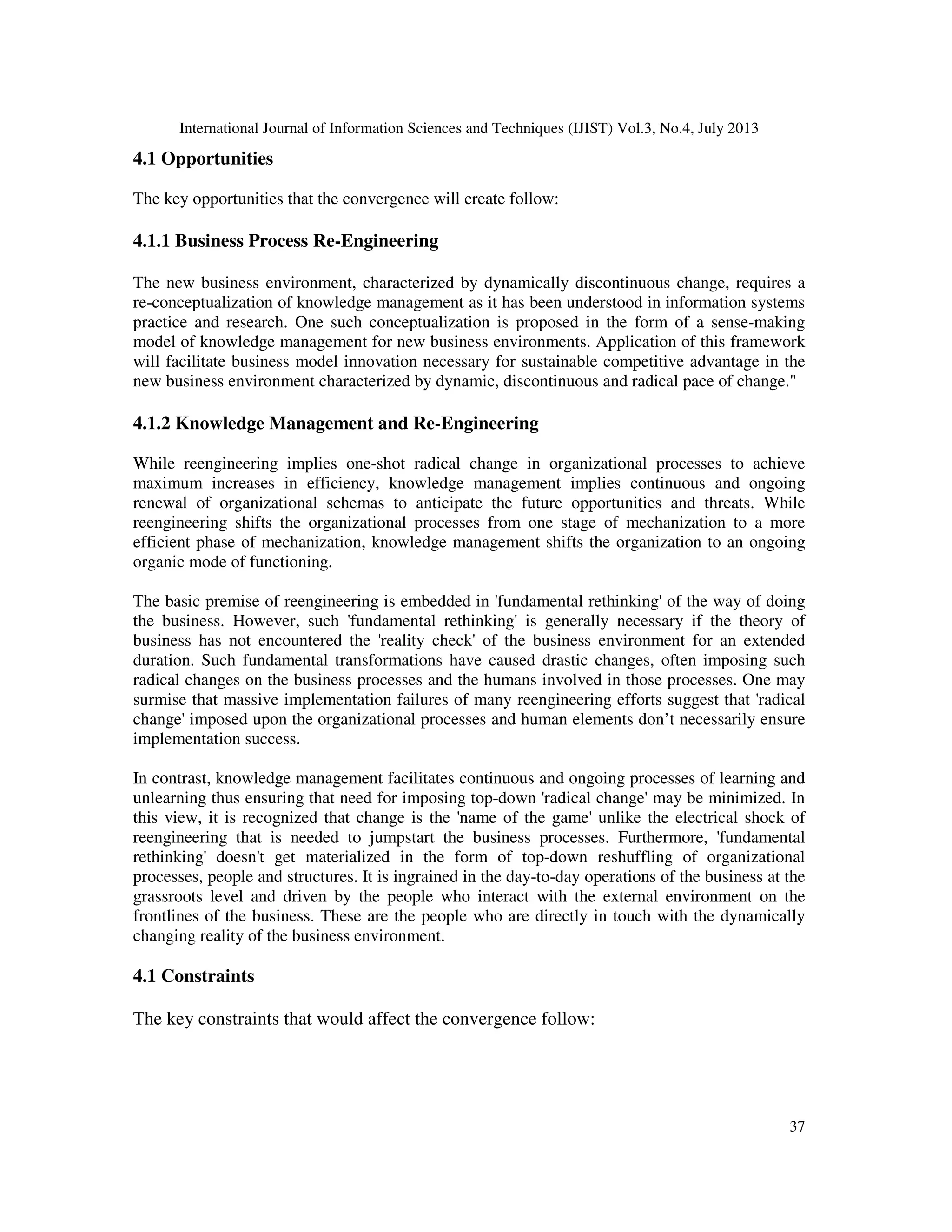 International Journal of Information Sciences and Techniques (IJIST) Vol.3, No.4, July 2013
37
4.1 Opportunities
The key opportunities that the convergence will create follow:
4.1.1 Business Process Re-Engineering
The new business environment, characterized by dynamically discontinuous change, requires a
re-conceptualization of knowledge management as it has been understood in information systems
practice and research. One such conceptualization is proposed in the form of a sense-making
model of knowledge management for new business environments. Application of this framework
will facilitate business model innovation necessary for sustainable competitive advantage in the
new business environment characterized by dynamic, discontinuous and radical pace of change."
4.1.2 Knowledge Management and Re-Engineering
While reengineering implies one-shot radical change in organizational processes to achieve
maximum increases in efficiency, knowledge management implies continuous and ongoing
renewal of organizational schemas to anticipate the future opportunities and threats. While
reengineering shifts the organizational processes from one stage of mechanization to a more
efficient phase of mechanization, knowledge management shifts the organization to an ongoing
organic mode of functioning.
The basic premise of reengineering is embedded in 'fundamental rethinking' of the way of doing
the business. However, such 'fundamental rethinking' is generally necessary if the theory of
business has not encountered the 'reality check' of the business environment for an extended
duration. Such fundamental transformations have caused drastic changes, often imposing such
radical changes on the business processes and the humans involved in those processes. One may
surmise that massive implementation failures of many reengineering efforts suggest that 'radical
change' imposed upon the organizational processes and human elements don’t necessarily ensure
implementation success.
In contrast, knowledge management facilitates continuous and ongoing processes of learning and
unlearning thus ensuring that need for imposing top-down 'radical change' may be minimized. In
this view, it is recognized that change is the 'name of the game' unlike the electrical shock of
reengineering that is needed to jumpstart the business processes. Furthermore, 'fundamental
rethinking' doesn't get materialized in the form of top-down reshuffling of organizational
processes, people and structures. It is ingrained in the day-to-day operations of the business at the
grassroots level and driven by the people who interact with the external environment on the
frontlines of the business. These are the people who are directly in touch with the dynamically
changing reality of the business environment.
4.1 Constraints
The key constraints that would affect the convergence follow:
 
