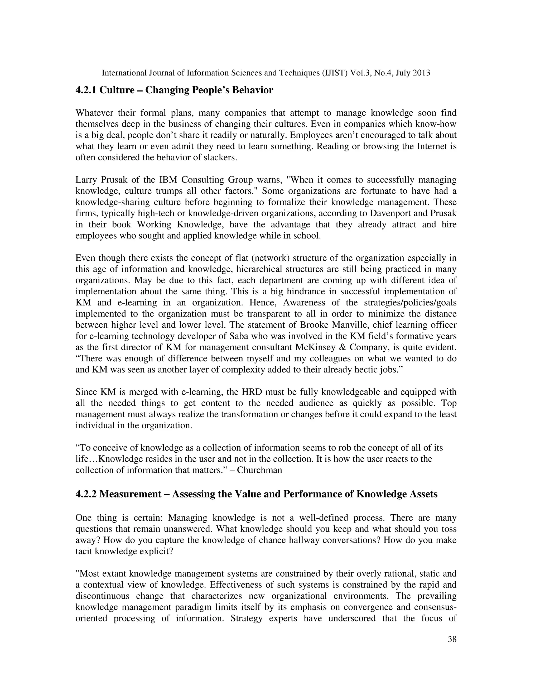 International Journal of Information Sciences and Techniques (IJIST) Vol.3, No.4, July 2013
38
4.2.1 Culture – Changing People’s Behavior
Whatever their formal plans, many companies that attempt to manage knowledge soon find
themselves deep in the business of changing their cultures. Even in companies which know-how
is a big deal, people don’t share it readily or naturally. Employees aren’t encouraged to talk about
what they learn or even admit they need to learn something. Reading or browsing the Internet is
often considered the behavior of slackers.
Larry Prusak of the IBM Consulting Group warns, "When it comes to successfully managing
knowledge, culture trumps all other factors." Some organizations are fortunate to have had a
knowledge-sharing culture before beginning to formalize their knowledge management. These
firms, typically high-tech or knowledge-driven organizations, according to Davenport and Prusak
in their book Working Knowledge, have the advantage that they already attract and hire
employees who sought and applied knowledge while in school.
Even though there exists the concept of flat (network) structure of the organization especially in
this age of information and knowledge, hierarchical structures are still being practiced in many
organizations. May be due to this fact, each department are coming up with different idea of
implementation about the same thing. This is a big hindrance in successful implementation of
KM and e-learning in an organization. Hence, Awareness of the strategies/policies/goals
implemented to the organization must be transparent to all in order to minimize the distance
between higher level and lower level. The statement of Brooke Manville, chief learning officer
for e-learning technology developer of Saba who was involved in the KM field’s formative years
as the first director of KM for management consultant McKinsey & Company, is quite evident.
“There was enough of difference between myself and my colleagues on what we wanted to do
and KM was seen as another layer of complexity added to their already hectic jobs.”
Since KM is merged with e-learning, the HRD must be fully knowledgeable and equipped with
all the needed things to get content to the needed audience as quickly as possible. Top
management must always realize the transformation or changes before it could expand to the least
individual in the organization.
“To conceive of knowledge as a collection of information seems to rob the concept of all of its
life…Knowledge resides in the user and not in the collection. It is how the user reacts to the
collection of information that matters.” – Churchman
4.2.2 Measurement – Assessing the Value and Performance of Knowledge Assets
One thing is certain: Managing knowledge is not a well-defined process. There are many
questions that remain unanswered. What knowledge should you keep and what should you toss
away? How do you capture the knowledge of chance hallway conversations? How do you make
tacit knowledge explicit?
"Most extant knowledge management systems are constrained by their overly rational, static and
a contextual view of knowledge. Effectiveness of such systems is constrained by the rapid and
discontinuous change that characterizes new organizational environments. The prevailing
knowledge management paradigm limits itself by its emphasis on convergence and consensus-
oriented processing of information. Strategy experts have underscored that the focus of
 