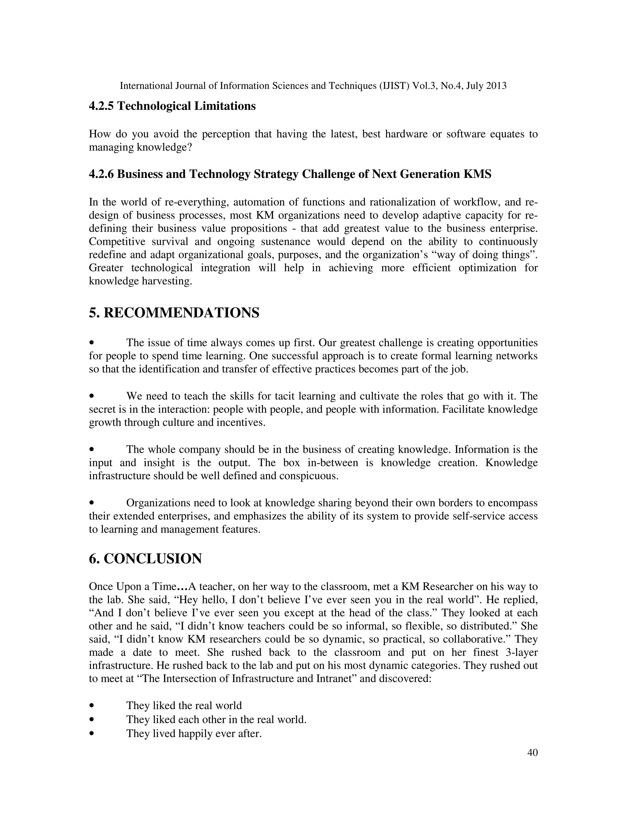 International Journal of Information Sciences and Techniques (IJIST) Vol.3, No.4, July 2013
40
4.2.5 Technological Limitations
How do you avoid the perception that having the latest, best hardware or software equates to
managing knowledge?
4.2.6 Business and Technology Strategy Challenge of Next Generation KMS
In the world of re-everything, automation of functions and rationalization of workflow, and re-
design of business processes, most KM organizations need to develop adaptive capacity for re-
defining their business value propositions - that add greatest value to the business enterprise.
Competitive survival and ongoing sustenance would depend on the ability to continuously
redefine and adapt organizational goals, purposes, and the organization’s “way of doing things”.
Greater technological integration will help in achieving more efficient optimization for
knowledge harvesting.
5. RECOMMENDATIONS
• The issue of time always comes up first. Our greatest challenge is creating opportunities
for people to spend time learning. One successful approach is to create formal learning networks
so that the identification and transfer of effective practices becomes part of the job.
• We need to teach the skills for tacit learning and cultivate the roles that go with it. The
secret is in the interaction: people with people, and people with information. Facilitate knowledge
growth through culture and incentives.
• The whole company should be in the business of creating knowledge. Information is the
input and insight is the output. The box in-between is knowledge creation. Knowledge
infrastructure should be well defined and conspicuous.
• Organizations need to look at knowledge sharing beyond their own borders to encompass
their extended enterprises, and emphasizes the ability of its system to provide self-service access
to learning and management features.
6. CONCLUSION
Once Upon a Time…A teacher, on her way to the classroom, met a KM Researcher on his way to
the lab. She said, “Hey hello, I don’t believe I’ve ever seen you in the real world”. He replied,
“And I don’t believe I’ve ever seen you except at the head of the class.” They looked at each
other and he said, “I didn’t know teachers could be so informal, so flexible, so distributed.” She
said, “I didn’t know KM researchers could be so dynamic, so practical, so collaborative.” They
made a date to meet. She rushed back to the classroom and put on her finest 3-layer
infrastructure. He rushed back to the lab and put on his most dynamic categories. They rushed out
to meet at “The Intersection of Infrastructure and Intranet” and discovered:
• They liked the real world
• They liked each other in the real world.
• They lived happily ever after.
 