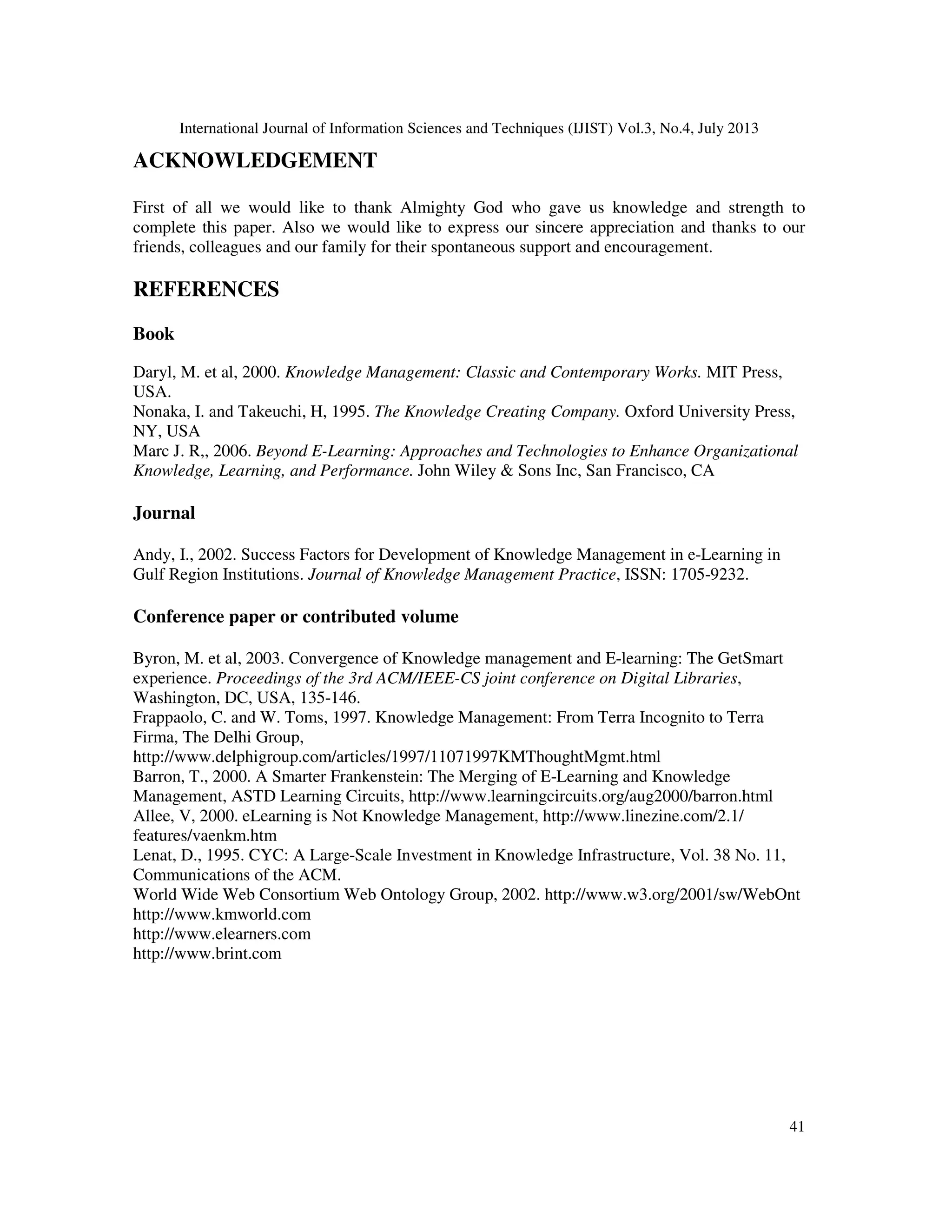International Journal of Information Sciences and Techniques (IJIST) Vol.3, No.4, July 2013
41
ACKNOWLEDGEMENT
First of all we would like to thank Almighty God who gave us knowledge and strength to
complete this paper. Also we would like to express our sincere appreciation and thanks to our
friends, colleagues and our family for their spontaneous support and encouragement.
REFERENCES
Book
Daryl, M. et al, 2000. Knowledge Management: Classic and Contemporary Works. MIT Press,
USA.
Nonaka, I. and Takeuchi, H, 1995. The Knowledge Creating Company. Oxford University Press,
NY, USA
Marc J. R,, 2006. Beyond E-Learning: Approaches and Technologies to Enhance Organizational
Knowledge, Learning, and Performance. John Wiley & Sons Inc, San Francisco, CA
Journal
Andy, I., 2002. Success Factors for Development of Knowledge Management in e-Learning in
Gulf Region Institutions. Journal of Knowledge Management Practice, ISSN: 1705-9232.
Conference paper or contributed volume
Byron, M. et al, 2003. Convergence of Knowledge management and E-learning: The GetSmart
experience. Proceedings of the 3rd ACM/IEEE-CS joint conference on Digital Libraries,
Washington, DC, USA, 135-146.
Frappaolo, C. and W. Toms, 1997. Knowledge Management: From Terra Incognito to Terra
Firma, The Delhi Group,
http://www.delphigroup.com/articles/1997/11071997KMThoughtMgmt.html
Barron, T., 2000. A Smarter Frankenstein: The Merging of E-Learning and Knowledge
Management, ASTD Learning Circuits, http://www.learningcircuits.org/aug2000/barron.html
Allee, V, 2000. eLearning is Not Knowledge Management, http://www.linezine.com/2.1/
features/vaenkm.htm
Lenat, D., 1995. CYC: A Large-Scale Investment in Knowledge Infrastructure, Vol. 38 No. 11,
Communications of the ACM.
World Wide Web Consortium Web Ontology Group, 2002. http://www.w3.org/2001/sw/WebOnt
http://www.kmworld.com
http://www.elearners.com
http://www.brint.com
 