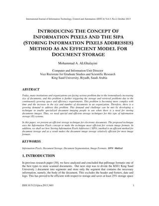 International Journal of Information Technology, Control and Automation (IJITCA) Vol.3, No.4, October 2013
DOI:10.5121/ijitca.2013.3401 1
INTRODUCING THE CONCEPT OF
INFORMATION PIXELS AND THE SIPA
(STORING INFORMATION PIXELS ADDRESSES)
METHOD AS AN EFFICIENT MODEL FOR
DOCUMENT STORAGE
Mohammad A. ALGhalayini
Computer and Information Unit Director
Vice Rectorate for Graduate Studies and Scientific Research
King Saud University, Riyadh, Saudi Arabia
ABSTRACT
Today, many institutions and organizations are facing serious problem due to the tremendously increasing
size of documents, and this problem is further triggering the storage and retrieval problems due to the
continuously growing space and efficiency requirements. This problem is becoming more complex with
time and the increase in the size and number of documents in an organization. Therefore, there is a
growing demand to address this problem. This demand and challenge can be met by developing a
technique to enable specialized document imaging people to use when there is a need for storing
documents images. Thus, we need special and efficient storage techniques for this type of information
storage (IS) systems.
In this paper, we present an efficient storage technique for electronic documents. The proposed technique
uses the Information Pixels concept to make the technique more efficient for certain image formats. In
addition, we shall see how Storing Information Pixels Addresses ( SIPA ) method is an efficient method for
document storage and as a result makes the document image storage relatively efficient for most image
formats.
KEYWORDS
Information Pixels, Document Storage, Document Segmentation, Image Formats, SIPA Method
1. INTRODUCTION
In previous research paper [30], we have analyzed and concluded that pdfimage formatis one of
the best types to store scanned documents. Our next step was to divide the KSU( King Saud
University ) document into segments and store only the segment that contains the necessary
information, namely, the body of the document. This excludes the header and footers, date and
logo. This has proved to be efficient with respect to storage and saves at least 25% storage space
 