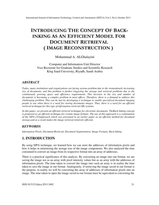 International Journal of Information Technology, Control and Automation (IJITCA) Vol.3, No.4, October 2013
DOI:10.5121/ijitca.2013.3402 21
INTRODUCING THE CONCEPT OF BACK-
INKING AS AN EFFICIENT MODEL FOR
DOCUMENT RETRIEVAL
( IMAGE RECONSTRUCTION )
Mohammad A. ALGhalayini
Computer and Information Unit Director
Vice Rectorate for Graduate Studies and Scientific Research
King Saud University, Riyadh, Saudi Arabia
ABSTRACT
Today, many institutions and organizations are facing serious problem due to the tremendously increasing
size of documents, and this problem is further triggering the storage and retrieval problems due to the
continuously growing space and efficiency requirements. This increase in the size and number of
documents is becoming a complex problem in most offices. Therefore, there is a demand to address this
challenging problem. This can be met by developing a technique to enable specialized document imaging
people to use when there is a need for storing documents images. Thus, there is a need for an efficient
retrieval technique for this type of information retrieval (IR) systems.
In this paper, we present an efficient retrieval technique for electronic documents. TheBack-Inking concept
is proposed as an efficient technique for certain image formats. The use of this approach is a continuation
of the SIPA [32]approach which was presented in an earlier paper as an efficient method for document
storage,and as a result makes the image retrieval relatively efficient.
KEYWORDS
Information Pixels, Document Retrieval, Document Segmentation, Image Formats, Back-Inking
1. INTRODUCTION
By using SIPA technique, we learned how we can store the addresses of information pixels and
how it helps in minimizing the storage size of the image components. We also analyzed the time
consumed to convert an image from its respective format into an array of addresses.
There is a practical significance of this analysis. By converting an image into our format, we are
saving the image not as an array with pixel intensity values but as an array with the addresses of
information pixels. The time taken to convert the image into such an array is in reality the time
taken to save the image in our format. Analogously, if retrieving the image saved in our format is
the purpose, in reality we will be converting the array of addresses of information pixels into an
image. The time taken to open the image saved in our format must be equivalent to converting the
 