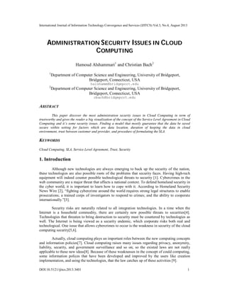 International Journal of Information Technology Convergence and Services (IJITCS) Vol.3, No.4, August 2013
DOI:10.5121/ijitcs.2013.3401 1
ADMINISTRATION SECURITY ISSUES IN CLOUD
COMPUTING
Hamoud Alshammari1
and Christian Bach2
1
Department of Computer Science and Engineering, University of Bridgeport,
Bridgeport, Connecticut, USA
halshamm@bridgeport.edu
2
Department of Computer Science and Engineering, University of Bridgeport,
Bridgeport, Connecticut, USA
cbach@bridgeport.edu
ABSTRACT
This paper discover the most administration security issues in Cloud Computing in term of
trustworthy and gives the reader a big visualization of the concept of the Service Level Agreement in Cloud
Computing and it’s some security issues. Finding a model that mostly guarantee that the data be saved
secure within setting for factors which are data location, duration of keeping the data in cloud
environment, trust between customer and provider, and procedure of formulating the SLA.
KEYWORDS
Cloud Computing, SLA, Service Level Agreement, Trust, Security
1. Introduction
Although new technologies are always emerging to back up the security of the nation,
these technologies are also possible roots of the problems that security faces. Having high-tech
equipment will indeed counter possible technological threats to security [1]. Cybercrimes in the
web community are a major threat that affects a national context. To defend homeland security in
the cyber world, it is important to learn how to cope with it. According to Homeland Security
News Wire [2], “fighting cybercrime around the world requires strong legal structures to enable
prosecutions; a trained corps of investigators to respond to crimes; and the ability to cooperate
internationally.”[3].
Security risks are naturally related to all integration technologies. In a time when the
Internet is a household commodity, there are certainly new possible threats to securities[4].
Technologies that threaten to bring destruction to security must be countered by technologies as
well. The Internet is being viewed as a security endemic, which corporate risks both real and
technological. One issue that allows cybercrimes to occur is the weakness in security of the cloud
computing security[5,6].
Actually, cloud computing plays an important roles between the new computing concepts
and information policies[7]. Cloud computing raises many issues regarding privacy, anonymity,
liability, security, and government surveillance and so on, so the existed laws are not really
applicable to these new ideas[8]. Because of these weaknesses in the concept of could computing,
some information polices that have been developed and improved by the users like creation
implementation, and using the technologies, that the law catches up of these activities [9].
 