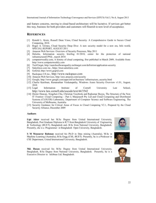 International Journal of Information Technology Convergence and Services (IJITCS) Vol.3, No.4, August 2013
22
and feature concerns, moving to cloud based architecture will be lucrative. If services get better
this way, business for both providers and customers will flourish to new level of acceptance.
REFERENCES
[1] Ronald L. Krutz, Russell Dean Vines, Cloud Security: A Comprehensive Guide to Secure Cloud
Computing, 2010.
[2] Roger A. Grimes, Cloud Security Deep Dive: A new security model for a new era, Info world,
SPECIAL REPORT, AUGUST 2011
[3] Amazon Web Services: Overview of Security Processes, May 2011
[4] Deloitte, Information security briefing 01/2010, center for the protection of national
infrastructure(CPNI) , march 2010
[5] computerweekly.com, A history of cloud computing, first published in March 2009, Available from:
http://www.computerweekly.com
[6] TechTarget, http://searchsoftwarequality.techtarget.com/definition/application-security
[7] Salesforce.com inc., https://trust.salesforce.com
[8] GoGrid, http://www.gogrid.com
[9] Rackspace US inc., http://www.rackspace.com
[10] Amazon Web Services, http://aws.amazon.com/security
[11] Google, http://www.google.com/apps/intl/en/business/ infrastructure_security.html
[12] Charlie Kaufman, Ramanathan Venkatapathy, Windows Azure Security Overview v1.01, August,
2010
[13] Legal Information Institute of Cornell University Law School,
http://www.law.cornell.edu/uscode/text/44/3542
[14] Dexter Duncan, Xingchen Chu, Christian Vecchiola and Rajkumar Buyya, The Structure of the New
IT Frontier: Cloud Computing – Part I, Manjrasoft Pty Ltd and Cloud Computing and Distributed
Systems (CLOUDS) Laboratory, Department of Computer Science and Software Engineering, The
University of Melbourne, Australia
[15] Security Guidance for Critical Areas of Focus in Cloud Computing V2.1, Prepared by the Cloud
Security Alliance, December 2009
Authors
Lipi Akter received her M.Sc Degree from United International University,
Bangladesh, Post Graduate Diploma in ICT from Bangladesh University of Engineering
& Technology (BUET), Bangladesh and- B.Sc from National University, Bangladesh.
Presently, she is a Programmer in Bangladesh Open University, Bangladesh.
S M Monzurur Rahman received his Ph.D in Data mining (Australia), M.Sc in
Machine Learning (Australia), B.Sc Engg (CSE, BUET). Presently, he is a Professor in
CSE Department, United International University, Bangladesh.
Md. Hasan received his M.Sc Degree from United International University,
Bangladesh, B.Sc Degree from National University, Bangladesh. Presently, he is a
Executive Director in Infobase Ltd. Bangladesh.
 