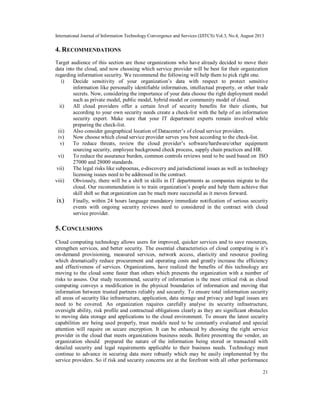 International Journal of Information Technology Convergence and Services (IJITCS) Vol.3, No.4, August 2013
21
4. RECOMMENDATIONS
Target audience of this section are those organizations who have already decided to move their
data into the cloud, and now choosing which service provider will be best for their organization
regarding information security. We recommend the following will help them to pick right one.
i) Decide sensitivity of your organization’s data with respect to protect sensitive
information like personally identifiable information, intellectual property, or other trade
secrets. Now, considering the importance of your data choose the right deployment model
such as private model, public model, hybrid model or community model of cloud.
ii) All cloud providers offer a certain level of security benefits for their clients, but
according to your own security needs create a check-list with the help of an information
security expert. Make sure that your IT department experts remain involved while
preparing the check-list.
iii) Also consider geographical location of Datacenter’s of cloud service providers.
iv) Now choose which cloud service provider serves you best according to the check-list.
v) To reduce threats, review the cloud provider’s software/hardware/other equipment
sourcing security, employee background check process, supply chain practices and HR.
vi) To reduce the assurance burden, common controls reviews need to be used based on ISO
27000 and 28000 standards.
vii) The legal risks like subpoenas, e-discovery and jurisdictional issues as well as technology
licensing issues need to be addressed in the contract.
viii) Obviously, there will be a shift in skills in IT departments as companies migrate to the
cloud. Our recommendation is to train organization’s people and help them achieve that
skill shift so that organization can be much more successful as it moves forward.
ix) Finally, within 24 hours language mandatory immediate notification of serious security
events with ongoing security reviews need to considered in the contract with cloud
service provider.
5. CONCLUSIONS
Cloud computing technology allows users for improved, quicker services and to save resources,
strengthen services, and better security. The essential characteristics of cloud computing is it’s
on-demand provisioning, measured services, network access, elasticity and resource pooling
which dramatically reduce procurement and operating costs and greatly increase the efficiency
and effectiveness of services. Organizations, have realized the benefits of this technology are
moving to the cloud some faster than others which presents the organization with a number of
risks to assess. Our study recommend, security of information is the most critical risk as cloud
computing conveys a modification in the physical boundaries of information and moving that
information between trusted partners reliably and securely. To ensure total information security
all areas of security like infrastructure, application, data storage and privacy and legal issues are
need to be covered. An organization requires carefully analyse its security infrastructure,
oversight ability, risk profile and contractual obligations clearly as they are significant obstacles
to moving data storage and applications to the cloud environment. To ensure the latest security
capabilities are being used properly, trust models need to be constantly evaluated and special
attention will require on secure encryption. It can be enhanced by choosing the right service
provider in the cloud that meets organizations business needs. Before presenting the vendor, an
organization should prepared the nature of the information being stored or transacted with
detailed security and legal requirements applicable to their business needs. Technology must
continue to advance in securing data more robustly which may be easily implemented by the
service providers. So if risk and security concerns are at the forefront with all other performance
 