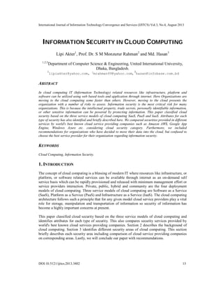 International Journal of Information Technology Convergence and Services (IJITCS) Vol.3, No.4, August 2013
DOI:10.5121/ijitcs.2013.3402 13
INFORMATION SECURITY IN CLOUD COMPUTING
Lipi Akter1
, Prof. Dr. S M Monzurur Rahman2
and Md. Hasan3
1,2,3
Department of Computer Science & Engineering, United International University,
Dhaka, Bangladesh.
1
lipiakter@yahoo.com, 2
mrahman99@yahoo.com, 3
hasan@infobase.com.bd
ABSTRACT
In cloud computing IT (Information Technology) related resources like infrastructure, platform and
software can be utilized using web based tools and application through internet. Here Organizations are
moving to the cloud computing some faster than others. However, moving to the cloud presents the
organization with a number of risks to assess. Information security is the most critical risk for many
organizations. This is because the intellectual property, trade secrets, personally identifiable information,
or other sensitive information can be powered by protecting information. This paper classified cloud
security based on the three service models of cloud computing SaaS, PaaS and IaaS. Attributes for each
type of security has also identified and briefly described here. We compared securities provided in different
services by world's best known cloud service providing companies such as Amazon AWS, Google App
Engine, Windows Azure etc. considering cloud security category. Furthermore, we included
recommendations for organizations who have decided to move their data into the cloud, but confused to
choose the best service provider for their organization regarding information security.
KEYWORDS
Cloud Computing, Information Security.
1. INTRODUCTION
The concept of cloud computing is a blessing of modern IT where resources like infrastructure, or
platform, or software related services can be available through internet as an on-demand self
service basis which can be rapidly provisioned and released with minimum management effort or
service providers interaction. Private, public, hybrid and community are the four deployment
models of cloud computing. Three service models of cloud computing are Software as a Service
(SaaS), Platform as a Service (PaaS) and Infrastructure as a Service (IaaS). The cloud computing
architecture follows such a principle that for any given model cloud service providers play a vital
role for storage, manipulation and transportation of information so security of information has
become a highly important concerns at present.
This paper classified cloud security based on the three service models of cloud computing and
identifies attributes for each type of security. This also compares security services provided by
world's best known cloud services providing companies. Section 2 describes the background of
cloud computing. Section 3 identifies different security areas of cloud computing. This section
briefly describes each security area including comparison of cloud service providing companies
on corresponding areas. Lastly, we will conclude our paper with recommendations.
 