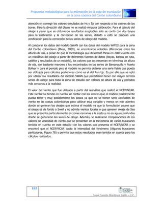 Propuesta metodológica para la estimación de la cota de inundación
en la zona costera del Caribe colombiano
162
Juan Camilo Martínez Gallo – I.C.
atención en corregir los valores simulados de Hs y Tp con respecto a los valores de las
boyas. Para la dirección del oleaje no se realizó ninguna calibración. Para el cálculo del
oleaje a pesar que se obtuvieron resultados aceptables solo se contó con dos boyas
para la calibración y la corrección de las series, debido a esto se propuso una
zonificación para la corrección de las series de oleaje del modelo.
Al comparar los datos del modelo SWAN con los datos del modelo WWIII para la zona
del Caribe colombiano (Mesa, 2009), se encontraron notables diferencias entre las
alturas de ola, a pesar de que la metodología que desarrolló Mesa en 2009 cuenta con
un reanálisis del oleaje a partir de diferentes fuentes de datos (boyas, barcos en ruta,
satélite y resultados de un modelo), los valores que se presentan en términos de altura
de ola, son bastante mayores a los encontrados en las series de Barranquilla y Puerto
Bolívar y para el periodo pico el modelo no permite obtener una serie fiable que pueda
ser utilizada para cálculos posteriores como es el del Run Up. Es por ello que se optó
por utilizar los resultados del modelo SWAN que permitieron tener con mayor certeza
series de oleaje para toda la zona de estudio con valores de altura de ola y periodos
más cercanos a la realidad.
El valor del viento que fue utilizado a partir del reanálisis que realizó el NCEP/NCAR.
Este viento fue tenido en cuenta sin contar con los errores que el modelo posiblemente
pueda tener y muy posiblemente los posea ya que no se tienen serie confiables de
viento en las costas colombianas para calibrar esta variable y menos en mar adentro
donde se generan los oleajes que estima el modelo ya que la formulación asume que
el oleaje es de fondo o Swell y no admite vientos locales o que generen oleaje de Sea
que se presenta particularmente en zonas cercanas a la costa y no en aguas profundas
donde se generaron las series de oleaje. Además, se realizaron comparaciones de los
valores de velocidad de viento que se presentan en la trayectoria de varios huracanes
tenidos en cuenta en este estudio con los valores que presenta el NCEP/NCAR y se
encontró que el NCEP/NCAR capta la intensidad del fenómeno (Algunos huracanes
particulares, Figura 78) y permite que estos resultados sean tenidos en cuenta para los
cálculos realizados.
 