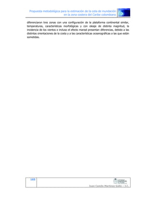 Propuesta metodológica para la estimación de la cota de inundación
en la zona costera del Caribe colombiano
165
Juan Camilo Martínez Gallo – I.C.
diferenciaron tres zonas con una configuración de la plataforma continental similar,
temperaturas, características morfológicas y con oleaje de distinta magnitud, la
incidencia de los vientos e incluso el efecto mareal presentan diferencias, debido a las
distintas orientaciones de la costa y a las características oceanográficas a las que están
sometidas.
 