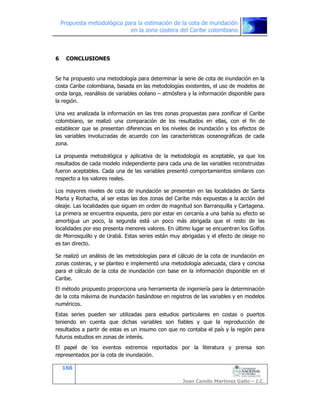 Propuesta metodológica para la estimación de la cota de inundación
en la zona costera del Caribe colombiano
166
Juan Camilo Martínez Gallo – I.C.
6 CONCLUSIONES
Se ha propuesto una metodología para determinar la serie de cota de inundación en la
costa Caribe colombiana, basada en las metodologías existentes, el uso de modelos de
onda larga, reanálisis de variables océano – atmósfera y la información disponible para
la región.
Una vez analizada la información en las tres zonas propuestas para zonificar el Caribe
colombiano, se realizó una comparación de los resultados en ellas, con el fin de
establecer que se presentan diferencias en los niveles de inundación y los efectos de
las variables involucradas de acuerdo con las características oceanográficas de cada
zona.
La propuesta metodológica y aplicativa de la metodología es aceptable, ya que los
resultados de cada modelo independiente para cada una de las variables reconstruidas
fueron aceptables. Cada una de las variables presentó comportamientos similares con
respecto a los valores reales.
Los mayores niveles de cota de inundación se presentan en las localidades de Santa
Marta y Riohacha, al ser estas las dos zonas del Caribe más expuestas a la acción del
oleaje. Las localidades que siguen en orden de magnitud son Barranquilla y Cartagena.
La primera se encuentra expuesta, pero por estar en cercanía a una bahía su efecto se
amortigua un poco, la segunda está un poco más abrigada que el resto de las
localidades por eso presenta menores valores. En último lugar se encuentran los Golfos
de Morrosquillo y de Urabá. Estas series están muy abrigadas y el efecto de oleaje no
es tan directo.
Se realizó un análisis de las metodologías para el cálculo de la cota de inundación en
zonas costeras, y se planteo e implementó una metodología adecuada, clara y concisa
para el cálculo de la cota de inundación con base en la información disponible en el
Caribe.
El método propuesto proporciona una herramienta de ingeniería para la determinación
de la cota máxima de inundación basándose en registros de las variables y en modelos
numéricos.
Estas series pueden ser utilizadas para estudios particulares en costas o puertos
teniendo en cuenta que dichas variables son fiables y que la reproducción de
resultados a partir de estas es un insumo con que no contaba el país y la región para
futuros estudios en zonas de interés.
El papel de los eventos extremos reportados por la literatura y prensa son
representados por la cota de inundación.
 