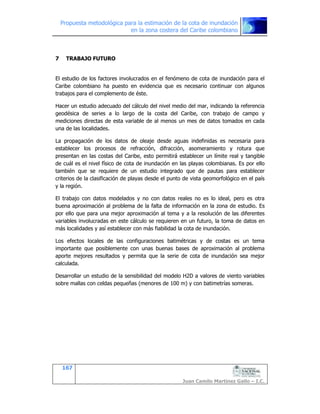 Propuesta metodológica para la estimación de la cota de inundación
en la zona costera del Caribe colombiano
167
Juan Camilo Martínez Gallo – I.C.
7 TRABAJO FUTURO
El estudio de los factores involucrados en el fenómeno de cota de inundación para el
Caribe colombiano ha puesto en evidencia que es necesario continuar con algunos
trabajos para el complemento de éste.
Hacer un estudio adecuado del cálculo del nivel medio del mar, indicando la referencia
geodésica de series a lo largo de la costa del Caribe, con trabajo de campo y
mediciones directas de esta variable de al menos un mes de datos tomados en cada
una de las localidades.
La propagación de los datos de oleaje desde aguas indefinidas es necesaria para
establecer los procesos de refracción, difracción, asomeramiento y rotura que
presentan en las costas del Caribe, esto permitirá establecer un límite real y tangible
de cuál es el nivel físico de cota de inundación en las playas colombianas. Es por ello
también que se requiere de un estudio integrado que de pautas para establecer
criterios de la clasificación de playas desde el punto de vista geomorfológico en el país
y la región.
El trabajo con datos modelados y no con datos reales no es lo ideal, pero es otra
buena aproximación al problema de la falta de información en la zona de estudio. Es
por ello que para una mejor aproximación al tema y a la resolución de las diferentes
variables involucradas en este cálculo se requieren en un futuro, la toma de datos en
más localidades y así establecer con más fiabilidad la cota de inundación.
Los efectos locales de las configuraciones batimétricas y de costas es un tema
importante que posiblemente con unas buenas bases de aproximación al problema
aporte mejores resultados y permita que la serie de cota de inundación sea mejor
calculada.
Desarrollar un estudio de la sensibilidad del modelo H2D a valores de viento variables
sobre mallas con celdas pequeñas (menores de 100 m) y con batimetrías someras.
 