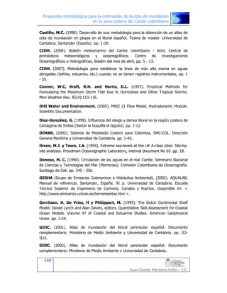 Propuesta metodológica para la estimación de la cota de inundación
en la zona costera del Caribe colombiano
169
Juan Camilo Martínez Gallo – I.C.
Castillo, M.C. (1998). Desarrollo de una metodología para la obtención de un atlas de
cota de inundación en playas en el litoral español. Tesina de master. Universidad de
Cantabria, Santander (España). pp. 1-30.
CIOH. (2004). Boletín meteomarino del Caribe colombiano - Abril, Central de
pronósticos meteorológicos y oceanográficos. Centro de Investigaciones
Oceanográficas e Hidrográficas, Boletín del mes de abril, pp. 5 - 13.
CIOH. (2007). Metodología para establecer la línea de más alta marea en aguas
abrigadas (bahías, estuarios, etc.) cuando no se tienen registros instrumentales, pp. 1
- 35.
Conner, W.C, Kraft, R.H. and Harris, D.L. (1957). Empirical Methods for
Forecasting the Maximum Storm Tide Due to Hurricanes and Other Tropical Storms.
Mon Weather Rev. 85(4):113-116.
DHI Water and Environment. (2005). MIKE 21 Flow Model, Hydrodynamic Module.
Scientific Documentation.
Díaz-González, G. (1999). Influencia del oleaje y deriva litoral en la región costera de
Cartagena de Indias (Sector la boquilla el laguito). pp. 1-12.
DIMAR. (2002). Sistema de Modelado Costero para Colombia, SMC-COL. Dirección
General Marítima y Universidad de Cantabria. pp. 1-45.
Dixon, M.J. y Tawn, J.A. (1994). Extreme sea-levels at the UK A-class sites: Site-by-
site analyses. Proudman Oceanographic Laboratory, internal document No 65. pp. 18.
Donoso, M. C. (1990). Circulación de las aguas en el mar Caribe. Seminario Nacional
de Ciencias y Tecnologías del Mar (Memorias). Comisión Colombiana de Oceanografía.
Santiago de Cali. pp. 345 - 356.
GESHA (Grupo de Emisarios Submarinos e Hidráulica Ambiental). (2002). AQUALAB,
Manual de referencia. Santander, España. 91 p. Universidad de Cantabria. Escuela
Técnica Superior de Ingenieros de Caminos, Canales y Puertos. Disponible en: <
http://www.emisarios.unican.es/herramientas.htm >.
Gerritsen, H. De Vries, H y Philippart, M. (1995). The Dutch Continental Shelf
Model. Daniel Lynch and Alan Davies, editors. Quantitative Skill Assessment for Coastal
Ocean Models. Volume 47 of Coastal and Estuarine Studies. American Geophysical
Union. pp. 1-24.
GIOC. (2001). Atlas de inundación del litoral peninsular español. Documento
complementario. Ministerio de Medio Ambiente y Universidad de Cantabria. pp. II2-
II15.
GIOC. (2002). Atlas de inundación del litoral peninsular español. Documento
complementario. Ministerio de Medio Ambiente y Universidad de Cantabria.
 